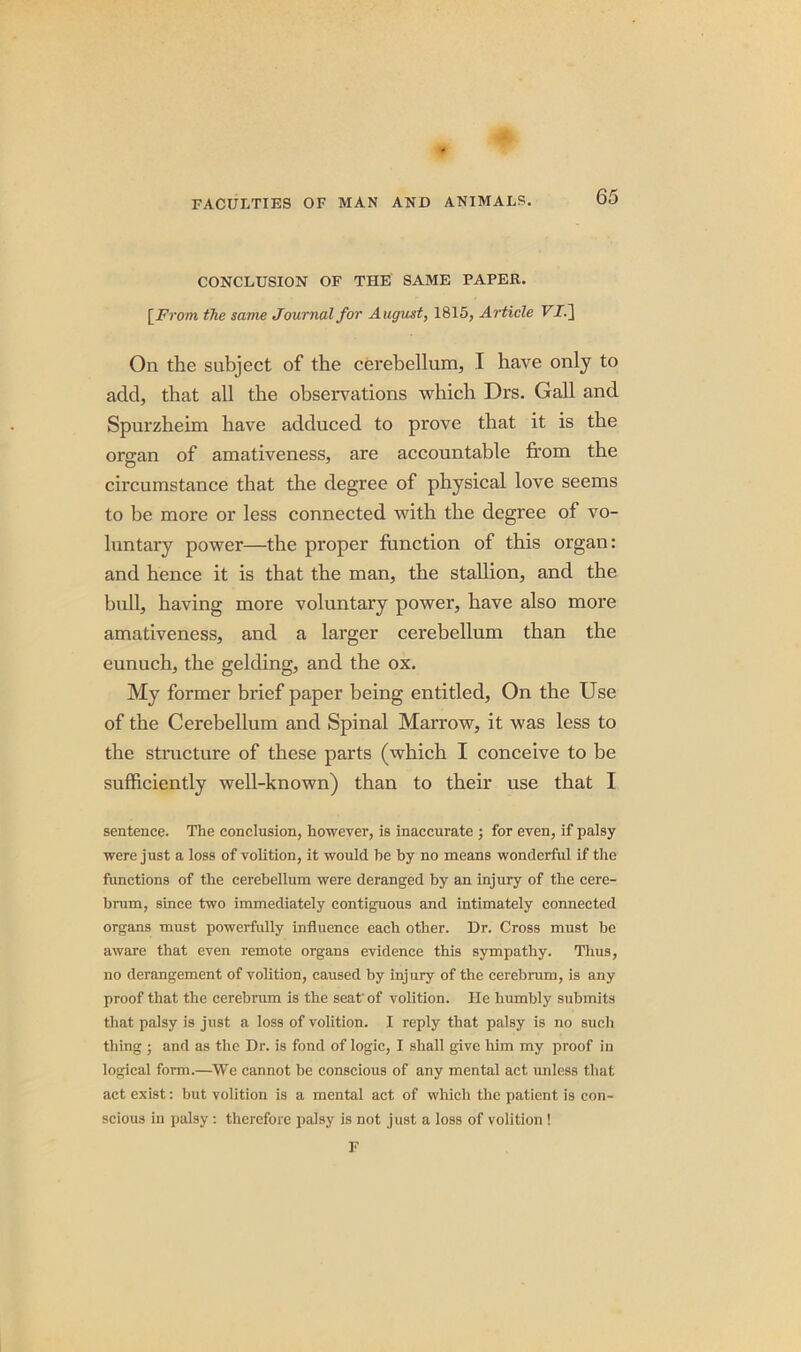 CONCLUSION OF THE SAME PAPER. [From the same Journal for August, 1815, Article FJ.] On the subject of the cerebellum, I have only to add, that all the observations which Drs. Gall and Spurzheim have adduced to prove that it is the organ of amativeness, are accountable from the circumstance that the degree of physical love seems to be more or less connected with the degree of vo- luntary power—the proper function of this organ: and hence it is that the man, the stallion, and the bull, having more voluntary power, have also more amativeness, and a larger cerebellum than the eunuch, the gelding, and the ox. My former brief paper being entitled, On the Use of the Cerebellum and Spinal Marrow, it was less to the structure of these parts (which I conceive to be sufficiently well-known) than to their use that I sentence. The conclusion, however, is inaccurate ; for even, if palsy were just a loss of volition, it would be hy no means wonderful if the functions of the cerebellum were deranged by an injury of the cere- brum, since two immediately contiguous and intimately connected organs must powerfully influence each other. Dr. Cross must be aware that even remote organs evidence this sympathy. Thus, no derangement of volition, caused by injury of the cerebrum, is any proof that the cerebrum is the seat'of volition. He humbly submits that palsy is just a loss of volition. I reply that palsy is no such thing ; and as the Dr. is fond of logic, I shall give him my proof in logical form.—We cannot he conscious of any mental act unless that act exist: but volition is a mental act of which the patient is con- scious in palsy : therefore palsy is not just a loss of volition ! F
