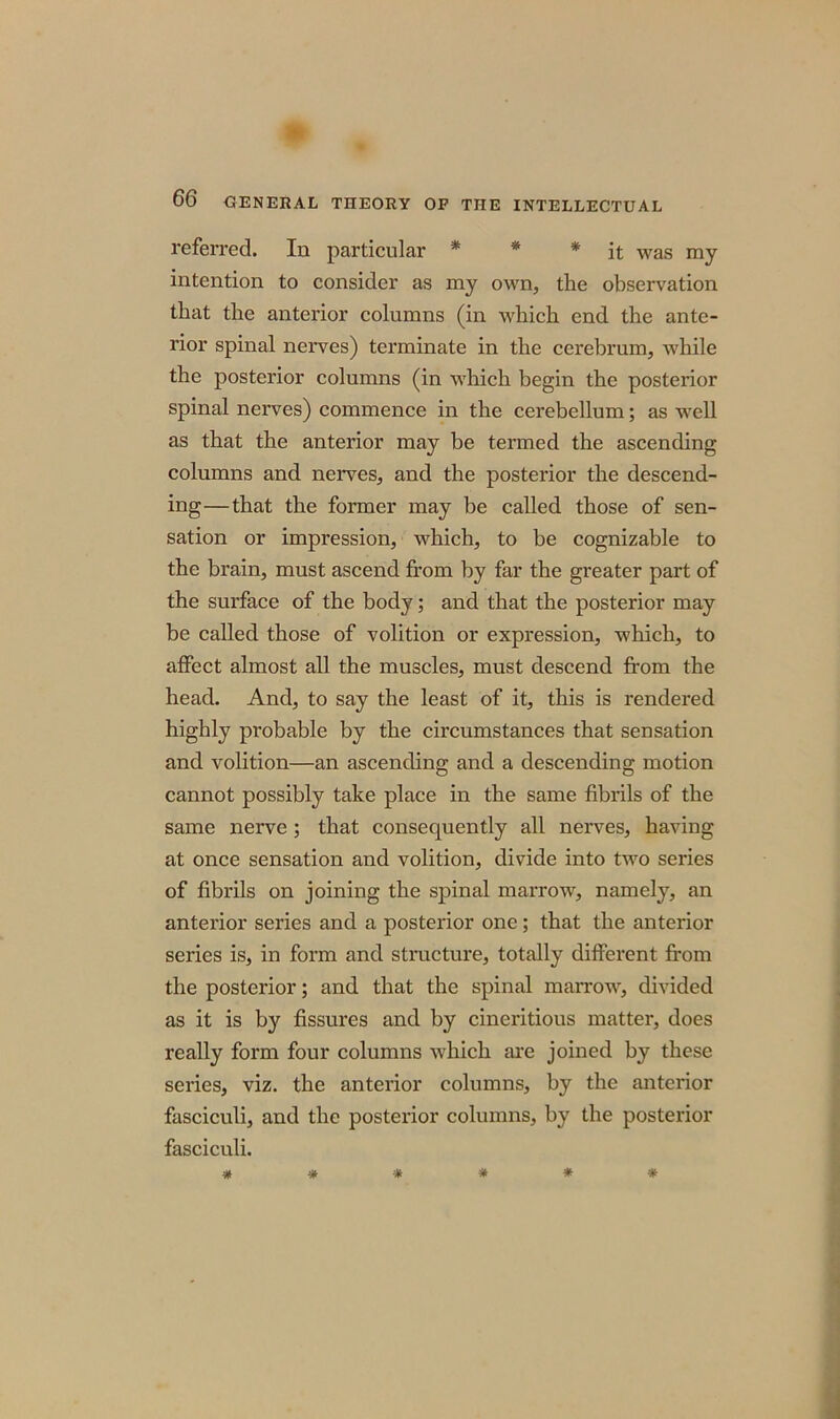 referred. In particular * * * it was my intention to consider as my own, the observation that the anterior columns (in which end the ante- rior spinal nerves) terminate in the cerebrum, while the posterior columns (in which begin the posterior spinal nerves) commence in the cerebellum; as well as that the anterior may be termed the ascending columns and nerves, and the posterior the descend- ing— that the former may be called those of sen- sation or impression, which, to be cognizable to the brain, must ascend from by far the greater part of the surface of the body; and that the posterior may be called those of volition or expression, which, to affect almost all the muscles, must descend from the head. And, to say the least of it, this is rendered highly probable by the circumstances that sensation and volition—an ascending and a descending motion cannot possibly take place in the same fibrils of the same nerve ; that consequently all nerves, having at once sensation and volition, divide into two series of fibrils on joining the spinal marrow, namely, an anterior series and a posterior one; that the anterior series is, in form and structure, totally different from the posterior; and that the spinal marrow, divided as it is by fissures and by cineritious matter, does really form four columns which are joined by these series, viz. the anterior columns, by the anterior fasciculi, and the posterior columns, by the posterior fasciculi.