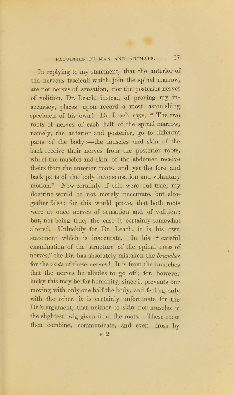 In replying to my statement, that the anterior of the nervous fasciculi which join the spinal marrow, are not nerves of sensation, nor the posterior nerves of volition, Dr. Leach, instead of proving my in- accuracy, places upon record a most astonishing specimen of his own! Dr. Leach says, “ The two roots of nerves of each half of the spinal marrow, namely, the anterior and posterior, go to different parts of the body:—the muscles and skin of the back receive their nerves from the posterior roots, whilst the muscles and skin of the abdomen receive theirs from the anterior roots, and yet the fore and back parts of the body have sensation and voluntary motion.” Now certainly if this were but true, my doctrine would be not merely inaccurate, but alto- gether false; for this would prove, that both roots were at once nerves of sensation and of volition: but, not being true, the case is certainly somewhat altered. Unluckily for Dr. Leach, it is his own statement which is inaccurate. In his “ careful examination of the structure of the spinal mass of nerves,” the Dr. has absolutely mistaken the branches for the roots of these nerves! It is from the branches that the nerves he alludes to go off; for, however lucky this may be for humanity, since it prevents our moving with only one half the body, and feeling only with the other, it is certainly unfortunate for the Dr.’s argument, that neither to skin nor muscles is the slightest twig given from the roots. These roots then combine, communicate, and even cross by f 2