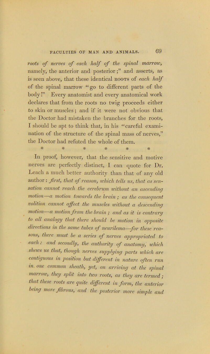 roots of nerves of each half of the spinal marrow, namely, the anterior and posteriorand asserts, as is seen above, that these identical roots of each half of the spinal marrow “go to different parts of the body!” Every anatomist and every anatomical work declares that from the roots no twig proceeds either to skin or muscles; and if it were not obvious that the Doctor had mistaken the branches for the roots, I should be apt to think that, in his “careful exami- nation of the structure of the spinal mass of nerves,” the Doctor had refuted the whole of them. ****** In proof, however, that the sensitive and motive nerves are perfectly distinct, I can quote for Dr. Leach a much better authority than that of any old author : first, that of reason, which tells us, that as sen- sation cannot reach the cerebrum ivithout an ascending motion—a motion towards the brain ; as the consequent volition cannot affect the muscles without a descending motion a motion from the brain; and as it is contrary to all analogy that there should be motion in opposite directions in the same tubes of neurilema—for these rea- sons, there must be a series of nerves appropriated to each: and secondly, the authority of anatomy, which shews us that, though nerves supplying parts which are contiguous in position but different in nature often run in. one common sheath, yet, on arriving at the spinal may row, they split into two roots, as they are termed; that these roots are quite different in form, the anterior being more fibrous, and the posterior more simple and