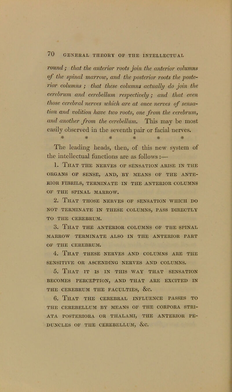 round ; that the anterior roots join the anterior columns of the spinal marrow, and the posterior roots the poste- rior columns ; that these columns actually do join the cerebrum and cerebellum respectively; and that even those cerebral nerves which are at once nerves of sensa- tion and volition have tivo roots, one from the cerebrum, and another from the cerebellum. This may be most easily observed in the seventh pair or facial nerves. ###### The leading heads, then, of this new system of the intellectual functions are as follows :— 1. That the nerves of sensation arise in the ORGANS OF SENSE, AND, BY MEANS OF THE ANTE- RIOR FIBRILS, TERMINATE IN THE ANTERIOR COLUMNS OF THE SPINAL MARROW. 2. That those nerves of sensation which do NOT TERMINATE IN THESE COLUMNS, PASS DIRECTLY TO THE CEREBRUM. 3. That the anterior columns of the spinal MARROW TERMINATE ALSO IN THE ANTERIOR PART OF THE CEREBRUM. 4. That these nerves and columns are the SENSITIVE OR ASCENDING NERVES AND COLUMNS. 5. That it is in this way that sensation BECOMES PERCEPTION, AND THAT ARE EXCITED IN THE CEREBRUM THE FACULTIES, &C. 6. That the cerebral influence passes to THE CEREBELLUM BY MEANS OF THE CORPORA STRI- ATA POSTERIORA OR TIIALAMI, THE ANTERIOR PE- DUNCLES OF THE CEREBELLUM, &C.