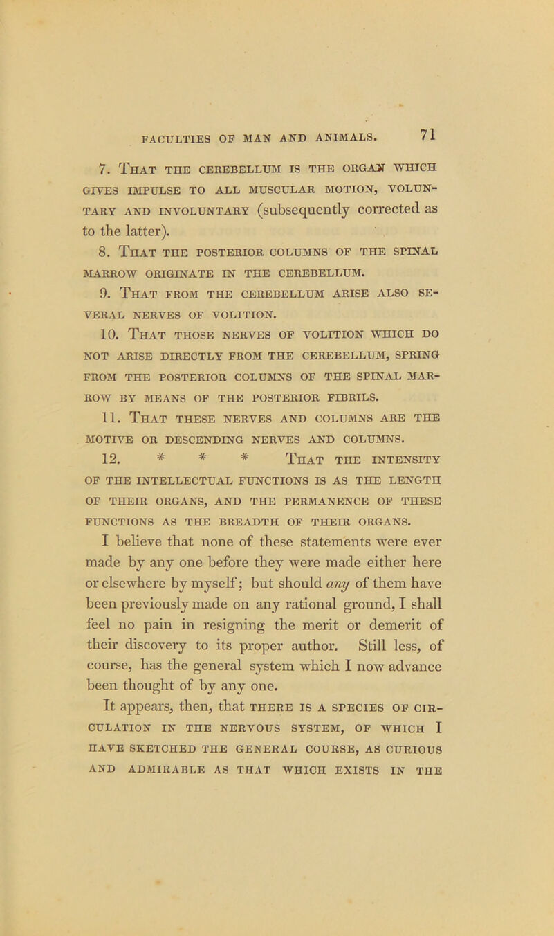 7. That the cerebellum is the organ which GIVES IMPULSE TO ALL MUSCULAR MOTION, VOLUN- TARY and involuntary (subsequently corrected as to the latter). 8. That the posterior columns of the spinal MARROW ORIGINATE IN THE CEREBELLUM. 9. That from the cerebellum arise also se- veral NERVES OF VOLITION. 10. That those nerves of volition which do NOT ARISE DIRECTLY FROM THE CEREBELLUM, SPRING FROM THE POSTERIOR COLUMNS OF THE SPINAL MAR- ROW BY MEANS OF THE POSTERIOR FIBRILS. 11. That these nerves and columns are the MOTIVE OR DESCENDING NERVES AND COLUMNS. 12. # * * That the intensity OF THE intellectual functions is as the length OF THEIR ORGANS, AND THE PERMANENCE OF THESE FUNCTIONS AS THE BREADTH OF THEIR ORGANS. I believe that none of these statements were ever made by any one before they were made either here or elsewhere by myself; but should any of them have been previously made on any rational ground, I shall feel no pain in resigning the merit or demerit of their discovery to its proper author. Still less, of course, has the general system which I now advance been thought of by any one. It appears, then, that there is a species of cir- culation IN THE NERVOUS SYSTEM, OF WHICH I HAVE SKETCHED THE GENERAL COURSE, AS CURIOUS AND ADMIRABLE AS THAT WHICH EXISTS IN THE
