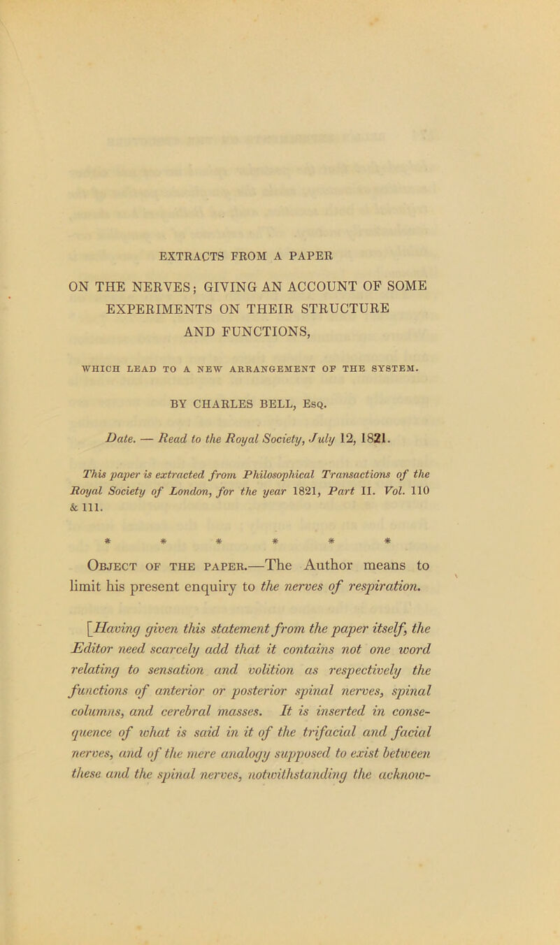 EXTRACTS FROM A PAPER ON THE NERVES; GIVING AN ACCOUNT OF SOME EXPERIMENTS ON THEIR STRUCTURE AND FUNCTIONS, WHICH LEAD TO A NEW ARRANGEMENT OF THE SYSTEM. BY CHARLES BELL, Esq. Date. — Read to the Royal Society, July 12, 1821. This paper is extracted from Philosophical Transactions of the Royal Society of London, for the year 1821, Part II. Vol. 110 & 111. Object of the paper.—The Author means to limit his present enquiry to the nerves of respiration. [Having given this statement from the paper itself, the Editor need scarcely add that it contains not one word relating to sensation and volition as respectively the functions of anterior or posterior spinal nerves, spinal columns, and cerebral masses. It is inserted in conse- quence of what is said in it of the trifacial and facial nerves, and of the mere analogy supposed to exist between these and the spinal nerves, notivilhstanding the acknoio-