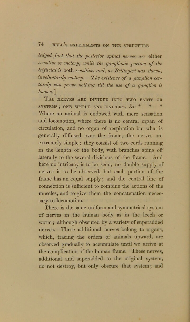 ledged fact that the posterior spinal nerves are either sensitive or motory, ichile the ganglionic portion of the trifacial is both sensitive, and, as Bellingeri has shown, involuntarily motory. The existence of a ganglion cer- tainly can prove nothing till the use of a ganglion is known.~\ The nerves are divided into two parts or SYSTEMS ; ONE SIMPLE AND UNIFORM, &C. * Where an animal is endowed with mere sensation and locomotion, where there is no central organ of circulation, and no organ of respiration but what is generally diffused over the frame, the nerves are extremely simple; they consist of two cords running in the length of the body, with branches going off laterally to the several divisions of the frame. And here no intricacy is to be seen, no double supply of nerves is to be observed, but each portion of the frame has an equal supply; and the central line of connection is sufficient to combine the actions of the muscles, and to give them the concatenation neces- sary to locomotion. There is the same uniform and symmetrical system of nerves in the human body as in the leech or worm; although obscured by a variety of superadded nerves. These additional nerves belong to organs, which, tracing the orders of animals upward, are observed gradually to accumulate until we arrive at the complication of the human frame. These nerves, additional and superadded to the original system, do not destroy, but only obscure that system; and