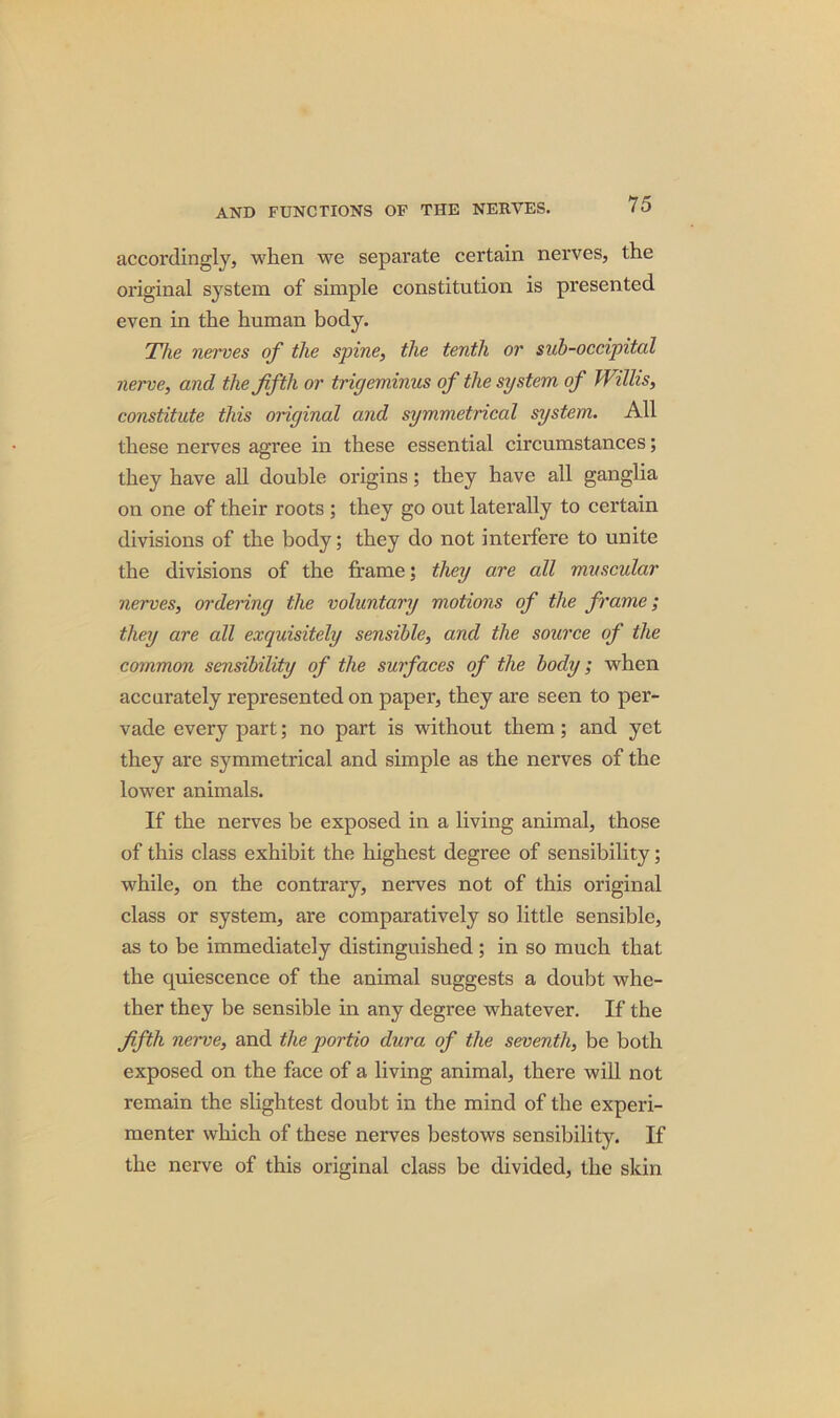 accordingly, when we separate certain nerves, the original system of simple constitution is presented even in the human body. The nerves of the spine, the tenth or sub-occipital nerve, and the fifth or trigeminus of the system of Willis, constitute this original and symmetrical system. All these nerves agree in these essential circumstances; they have all double origins; they have all ganglia on one of their roots ; they go out laterally to certain divisions of the body; they do not interfere to unite the divisions of the frame; they are all muscular nerves, ordering the voluntary motions of the frame; they are all exquisitely sensible, and the source of the common sensibility of the surfaces of the body; when accurately represented on paper, they are seen to per- vade every part; no part is without them; and yet they are symmetrical and simple as the nerves of the lower animals. If the nerves be exposed in a living animal, those of this class exhibit the highest degree of sensibility; while, on the contrary, nerves not of this original class or system, are comparatively so little sensible, as to be immediately distinguished ; in so much that the quiescence of the animal suggests a doubt whe- ther they be sensible in any degree whatever. If the fifth nerve, and the portio dura of the seventh, be both exposed on the face of a living animal, there will not remain the slightest doubt in the mind of the experi- menter which of these nerves bestows sensibility. If the nerve of this original class be divided, the skin