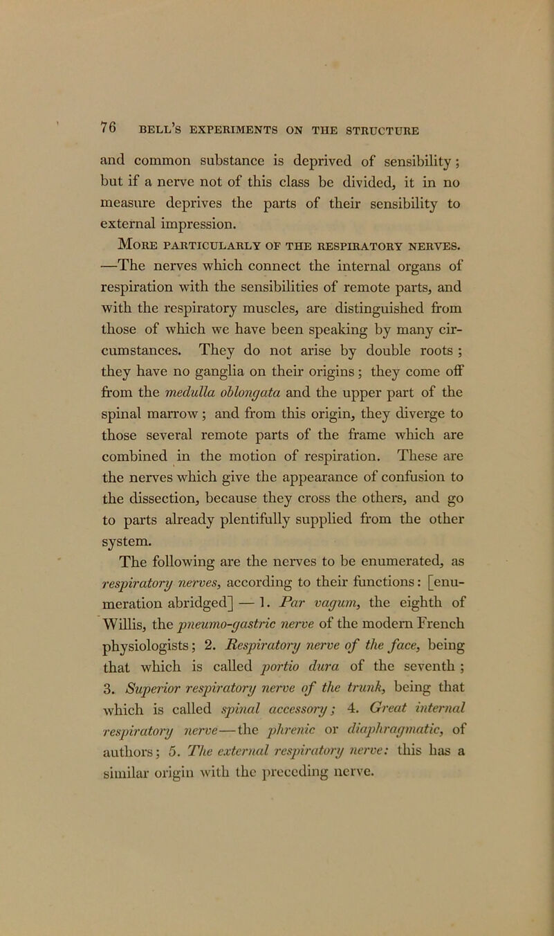 and common substance is deprived of sensibility; but if a nerve not of this class be divided, it in no measure deprives the parts of their sensibility to external impression. More particularly of the respiratory nerves. —The nerves which connect the internal organs of respiration with the sensibilities of remote parts, and with the respiratory muscles, are distinguished from those of which we have been speaking by many cir- cumstances. They do not arise by double roots ; they have no ganglia on their origins; they come off from the medulla oblongata and the upper part of the spinal marrow; and from this origin, they diverge to those several remote parts of the frame which are combined in the motion of respiration. These are the nerves which give the appearance of confusion to the dissection, because they cross the others, and go to parts already plentifully supplied from the other system. The following are the nerves to be enumerated, as respiratory nerves, according to their functions: [enu- meration abridged] — 1. Par vagum, the eighth of Willis, the pneumo-gastric nerve of the modern French physiologists; 2. Respiratory nerve of the face, being that which is called portio dura of the seventh ; 3. Superior respiratory nerve of the trunk, being that which is called spinal accessory; 4. Great internal respiratory nerve—the phrenic or diaphragmatic, of authors; 5. The external respiratory nerve: this has a similar origin with the preceding nerve.