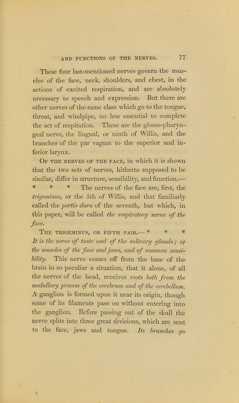 These four last-mentioned nerves govern the mus- cles of the face, neck, shoulders, and chest, in the actions of excited respiration, and are absolutely necessary to speech and expression. But there are other nerves of the same class which go to the tongue, throat, and windpipe, no less essential to complete the act of respiration. These are the glosso-pharyn- geal nerve, the lingual, or ninth of Willis, and the branches of the par vagum to the superior and in- ferior larynx. Of the nerves of the face, in which it is shown that the two sets of nerves, hitherto supposed to be similar, differ in structure, sensibility, and function.— # # # The nerves of the face are, first, the trigeminus, or the 5th of Willis, and that familiarly called the portio dura of the seventh, but which, in this paper, will be called the respiratory nerve of the face. The trigeminus, or fifth pair.— * * * It is the nerve of taste and of the salivary glands ; oj the muscles of the face and jaws, and of common sensi- bility. This nerve comes off from the base of the brain in so peculiar a situation, that it alone, of all the nerves of the head, receives roots both from the medullary process of the cerebrum and of the cerebellum. A ganglion is formed upon it near its origin, though some of its filaments pass on without entering into the ganglion. Before passing out of the skull the nerve splits into three great divisions, which are sent to the face, jaws and tongue. Its branches rjo