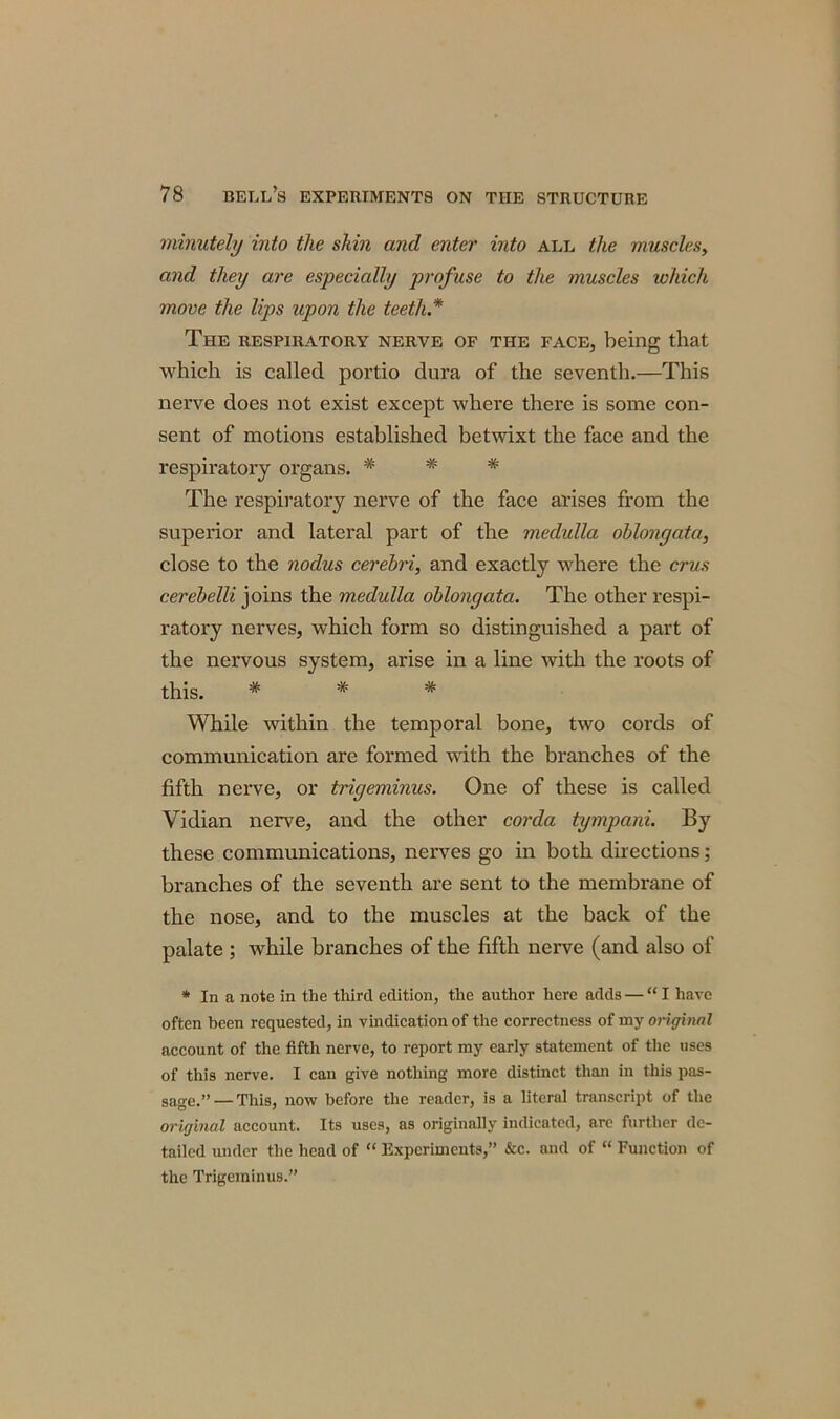 minutely into the skin and enter into all the muscles, and they are especially profuse to the muscles which move the lips upon the teeth* The respiratory nerve of the face, being that which is called portio dura of the seventh.—This nerve does not exist except where there is some con- sent of motions established betwixt the face and the respiratory organs. * * * The respiratory nerve of the face arises from the superior and lateral part of the medulla oblongata, close to the nodus cerebri, and exactly where the crus cerebelli joins the medulla oblongata. The other respi- ratory nerves, which form so distinguished a part of the nervous system, arise in a line with the roots of this. * * * While within the temporal bone, two cords of communication are formed with the branches of the fifth nerve, or trigeminus. One of these is called Vidian nerve, and the other corda tympani. By these communications, nerves go in both directions; branches of the seventh are sent to the membrane of the nose, and to the muscles at the back of the palate ; while branches of the fifth nerve (and also of * In a note in the third edition, the author here adds — “I have often been requested, in vindication of the correctness of my original account of the fifth nerve, to report my early statement of the uses of this nerve. I can give nothing more distinct than in this pas- sage.”— This, now before the reader, is a literal transcript of the original account. Its uses, as originally indicated, are further de- tailed under the head of “ Experiments,” &c. and of “ Function of the Trigeminus.”