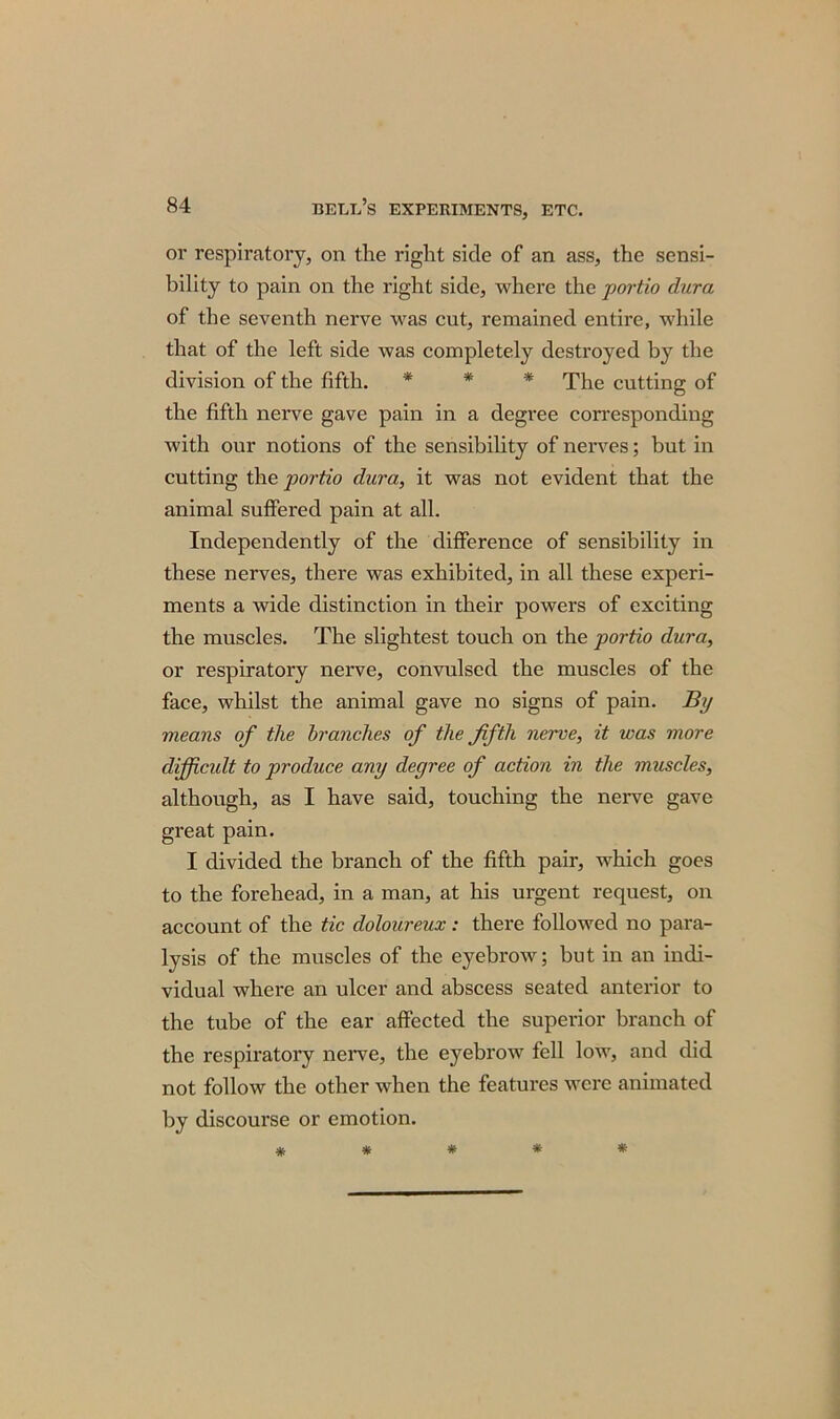 or respiratory, on the right side of an ass, the sensi- bility to pain on the right side, where the portio dura of the seventh nerve was cut, remained entire, while that of the left side was completely destroyed by the division of the fifth. * * * The cutting of the fifth nerve gave pain in a degree corresponding with our notions of the sensibility of nerves; but in cutting the portio dura, it was not evident that the animal suffered pain at all. Independently of the difference of sensibility in these nerves, there was exhibited, in all these experi- ments a wide distinction in their powers of exciting the muscles. The slightest touch on the portio dura, or respiratory nerve, convulsed the muscles of the face, whilst the animal gave no signs of pain. By means of the branches of the fifth nerve, it was more difficult to produce any degree of action in the muscles, although, as I have said, touching the nerve gave great pain. I divided the branch of the fifth pair, which goes to the forehead, in a man, at his urgent request, on account of the tic doloureux: there followed no para- lysis of the muscles of the eyebrow; but in an indi- vidual where an ulcer and abscess seated anterior to the tube of the ear affected the superior branch of the respiratory nerve, the eyebrow fell low, and did not follow the other when the features were animated by discourse or emotion.