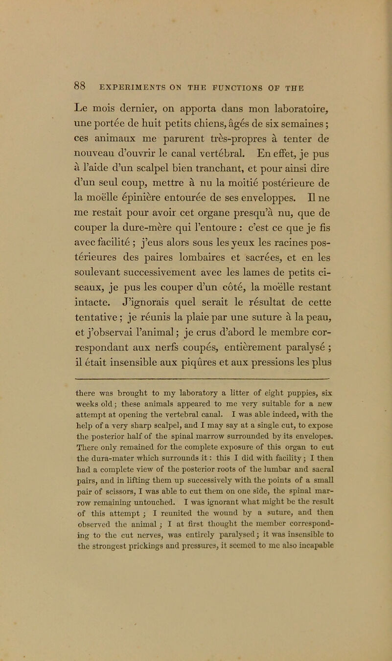 Le mois dernier, on apporta dans mon laboratoire, une portee de huit petits chiens, ages de six semaines; ces animaux me parurent tr^s-propres a tenter de nouveau d’ouvrir le canal vertebral. En effet, je pus a l’aide d’un scalpel bien tranchant, et pour ainsi dire d’un seul coup, mettre a nu la moitie posterieure de la moelle 6piniere entouree de ses enveloppes. II ne me restait pour avoir cet organe presqu’a nu, que de couper la dure-mere qui 1’entoure : c’est ce que je fis avec facilite ; j’eus alors sous les yeux les racines pos- tei'ieures des paires lombaires et sacrees, et en les soulevant successivement avec les lames de petits ci- seaux, je pus les couper d’un cote, la moelle restant intacte. J’ignorais quel serait le resultat de cette tentative; je reunis la plaiepar une suture a lapeau, et j’observai l’animal; je crus d’abord le membre cor- respondant aux nerfs coupes, entierement paralyse ; il etait insensible aux piqures et aux pressions les plus there was brought to my laboratory a litter of eight puppies, six weeks old; these animals appeared to me very suitable for a new attempt at opening the vertebral canal. I was able indeed, with the help of a very sharp scalpel, and I may say at a single cut, to expose the posterior half of the spinal marrow surrounded by its envelopes. There only remained for the complete exposure of this organ to cut the dura-mater which surrounds it: this I did with facility; I then had a complete view of the posterior roots of the lumbar and sacral pairs, and in lifting them up successively with the points of a small pair of scissors, I was able to cut them on one side, the spinal mar- row remaining untouched. I was ignorant what might be the result of this attempt ; I reunited the wound by a suture, and then observed the animal ; I at first thought the member correspond- ing to the cut nerves, was entirely paralysed; it was insensible to the strongest prickings and pressures, it seemed to me also incapable