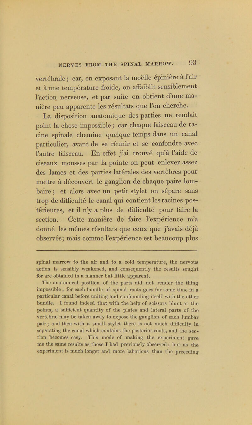 vertebrale; car, en exposant la moelle epiniere a Fair et a une temperature froide, on affaiblit sensiblement Faction nerveuse, et par suite on obtient d’une ma- niere peu apparente les resultats que l’on cherche. La disposition anatomique des parties ne rendait point la chose impossible; car chaque faisceau de ra- cine spinale chemine quelque temps dans un canal particulier, avant de se reunir et se confondre avec l’autre faisceau. En effet j’ai trouve qu’a l’aide de ciseaux mousses par la pointe on peut enlever assez des lames et des parties laterales des vertebres pour mettre a decouvert le ganglion de cbaque paire lom- baire; et alors avec un petit stylet on separe sans trop de difficulte le canal qui contient les racines pos- terieures, et il n’y a plus de difficulte pour faire la section. Cette maniere de faire l’experience m’a donne les memes resultats que ceux que j’avais deja observes; mais comme l’experience est beaucoup plus spinal marrow to the air and to a cold temperature, the nervous action is sensibly weakened, and consequently the results sought far are obtained in a manner but little apparent. The anatomical position of the parts did not render the thing impossible; for each bundle of spinal roots goes for some time in a particular canal before uniting and confounding itself with the other bundle. I found indeed that with the help of scissors blunt at the points, a sufficient quantity of the plates and lateral parts of the vertebrse may be taken away to expose the ganglion of each lumbar pair; and then with a small stylet there is not much difficulty in separating the canal which contains the posterior roots, and the sec- tion becomes easy. This mode of making the experiment gave me the same results as those I had previously observed; but as the experiment is much longer and more laborious than the preceding