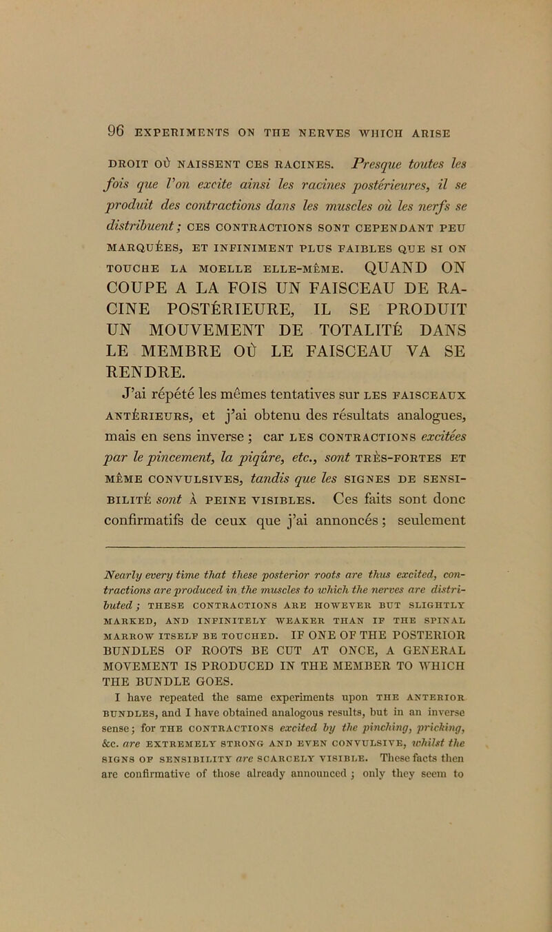 DROIT 01> NAISSENT CES RACINES. Presque tOUteS les fois que Von excite ainsi les racmes posterieures, il se produit des contractions dans les muscles ou les nerfs se distribuent; ces contractions sont cependant peu MARQUEES, ET INFINIMENT PLUS FAIBLES QUE SI ON TOUCHE LA MOELLE ELLE-MEME. QUAND ON COUPE A LA FOIS UN FAISCEAU DE RA- CINE POSTERIEURE, IL SE PRODUIT UN MOUVEMENT DE TOTALITE DANS LE MEMBRE Oti LE FAISCEAU VA SE RENDRE. J’ai repete les memes tentatives sur les eaisceaux antYrieurs, et j’ai obtenu des resultats analogues, mais en sens inverse; car les contractions excitees par le pincement, la piqure, etc., sont tres-fortes et meme convulsives, tandis que les SIGNES de sensi- bility sont a peine visibles. Ces faits sont done confirmatifs de ceux que j’ai annonces; seulement Nearly every time that these posterior roots are thus excited, con- tractions are produced in the muscles to which the nerves are distri- buted ; THESE CONTRACTIONS ARE HOWEVER BUT SLIGHTLY MARKED, AND INFINITELY WEAKER THAN IF THE SPINAL MARROW ITSELF BE TOUCHED. IF ONE OF THE POSTERIOR BUNDLES OF ROOTS BE CUT AT ONCE, A GENERAL MOVEMENT IS PRODUCED IN THE MEMBER TO WHICH THE BUNDLE GOES. I have repeated the same experiments upon the anterior bundles, and I have obtained analogous results, but in an inverse sense; for the contractions excited by the pinching, pricking, See. are extremely strong and even convulsive, whilst the signs of sensibility arc scarcely visible. These facts then are confirmative of those already announced ; only they seem to