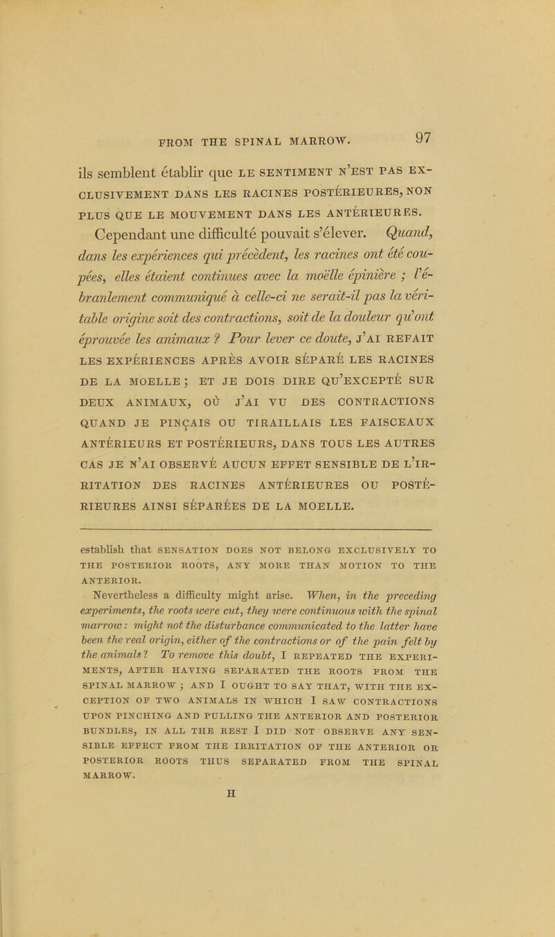 ils semblent etablir que le sentiment n’est pas ex- CLUSIYEMENT DANS LES RACINES POSTERIEURES, NON PLUS QUE LE MOUVEMENT DANS LES ANTERIEURES. Cependant une difficult^ pouvait s’elever. Quand, dans les experiences qui precedent, les racines ont etc cou- pees, elles etaient continues avec la moelle epiniere ; Ve- branlement communique a celle-ci ne serait-il pas la veri- table origine soit des contractions, soitde ladouleur qit out eprouvee les animaux ? Pour lever ce doute, j’ai refait LES EXPERIENCES APRES AVOIR SEPARlE LES RACINES DE LA moelle; ET JE DOIS dire qu’excepte SUR DEUX ANIMAUX, Ol> J’AI VU DES CONTRACTIONS QUAND JE PIN^AIS OU TIRAILLAIS LES FAISCEAUX ANTERIEURS ET POSTERIEURS, DANS TOUS LES AUTRES CAS JE N’AI OBSERVE AUCUN EFFET SENSIBLE DE L’lR- R1TATION DES RACINES ANTERIEURES OU POSTE- RIEURES AINSI SEPAREES DE LA MOELLE. establish that sensation does not belong exclusively to THE POSTERIOR ROOTS, ANY MORE THAN MOTION TO THE ANTERIOR. Nevertheless a difficulty might arise. When, in the 'preceding experiments, the roots ivere cut, they were continuous with the spinal marrow: might not the disturbance communicated to the latter have been the real origin, either of the contractions or of the pain felt by the animals l To remove this doubt, I repeated the experi- ments, AFTER HAVING SEPARATED THE ROOTS FROM THE SPINAL MARROW ; AND I OUGHT TO SAY THAT, WITH THE EX- CEPTION OF TWO ANIMALS IN WHICH I SAW CONTRACTIONS UPON PINCHING AND PULLING THE ANTERIOR AND POSTERIOR BUNDLES, IN ALL THE REST I DID NOT OBSERVE ANY SEN- SIBLE EFFECT FROM THE IRRITATION OF THE ANTERIOR OR POSTERIOR ROOTS THUS SEPARATED FROM THE SPINAL MARROW. II