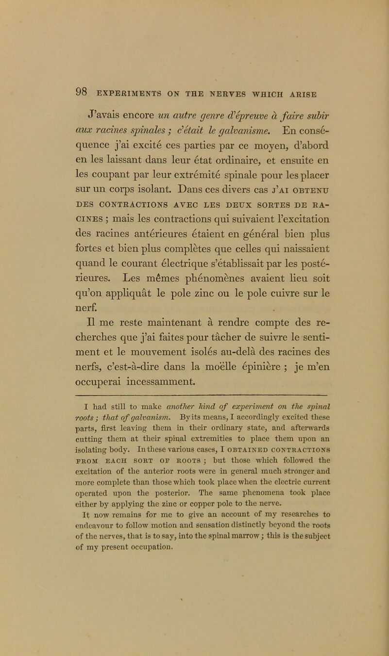 J’avais encore un autre genre d'epreuve a faire subir aux racines spinales; c'etait le galvanisme. En conse- quence j’ai excite ces parties par ce moyen, d’abord en les laissant dans leur etat ordinaire, et ensuite en les coupant par leur extremite spinale pour les placer sur un corps isolant. Dans ces divers cas j’ai obtenu DES CONTRACTIONS AVEC LES DEUX SORTES DE RA- CINES ; mais les contractions qui suivaient l’excitation des racines anterieures etaient en general bien plus fortes et bien plus completes que celles qui naissaient quand le courant electrique s’etablissait par les poste- rieures. Les monies phenomenes avaient lieu soit qu’on appliquat le pole zinc ou le pole cuivre sur le nerf. II me reste maintenant ti rendre compte des re- cberches que j’ai faites pour tacher de suivre le senti- ment et le mouvement isoles au-dela des racines des nerfs, c’est-a-dire dans la mobile epiniere ; je m’en occuperai incessamment. I had still to make another hind of experiment on tlxe spinal roots ; that of galvanism. By its means, I accordingly excited these parts, first leaving them in their ordinary state, and afterwards cutting them at their spinal extremities to place them upon an isolating body. In these various cases, I obtained contractions from each sort of roots ; but those which followed the excitation of the anterior roots were in general much stronger and more complete than those which took place when the electric current operated upon the posterior. The same phenomena took place either by applying the zinc or copper pole to the nerve. It now remains for me to give an account of my researches to endeavour to follow motion and sensation distinctly beyond the roots of the nerves, that is to say, into the spinal marrow; this is the subject of my present occupation.