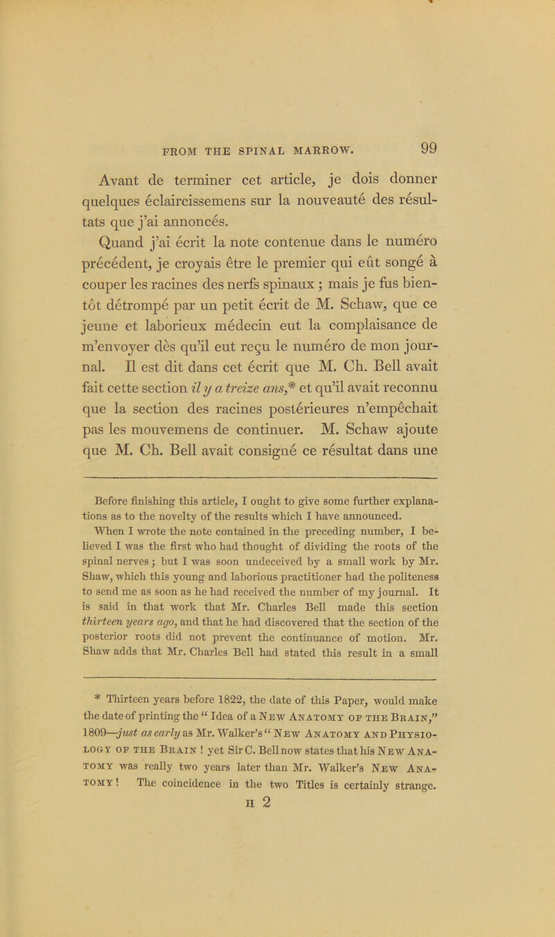 Avant cle terminer cet article, je dois donner quelques eclaircissemens snr la nouveaute des resul- tats que j’ai annonces. Quand j’ai ecrit la note contenue dans le numero precedent, je croyais etre le premier qui eut songe a. couper les racines des nerfs spinaux ; inais je fus bien- tot detrompe par un petit ecrit de M. Schaw, que ce jeune et laborieux medecin eut la complaisance de m’envoyer des qu’il eut recu le numero de mon jour- nal. II est dit dans cet ecrit que M. Ch. Bell avait fait cette section il y a treize ans,# et qu’il avait reconnu que la section des racines posterieures n’empfichait pas les mouvemens de continuer. M. Schaw ajoute que M. Ch. Bell avait consigne ce resultat dans une Before finishing this article, I ought to give some further explana- tions as to the novelty of the results which I have announced. When I wrote the note contained in the preceding number, I be- lieved I was the first who had thought of dividing the roots of the spinal nerves; but I was soon undeceived by a small work by Mr. Shaw, which this young and laborious practitioner had the politeness to send me as soon as he had received the number of my journal. It is said in that work that Mr. Charles Bell made this section thirteen years ago, and that he had discovered that the section of the posterior roots did not prevent the continuance of motion. Mr. Shaw adds that Mr. Charles Bell had stated this result in a small * Thirteen years before 1822, the date of this Paper, would make the date of printing the “ Idea of a New Anatomy of the Brain,” 1809—-just as early as Mr. Walker’s “ New Anatomy and Physio- logy of the Brain ! yet Sir C. Bell now states that his New Ana- tomy was really two years later than Mr. Walker’s New Ana- tomy ! The coincidence in the two Titles is certainly strange. ii 2