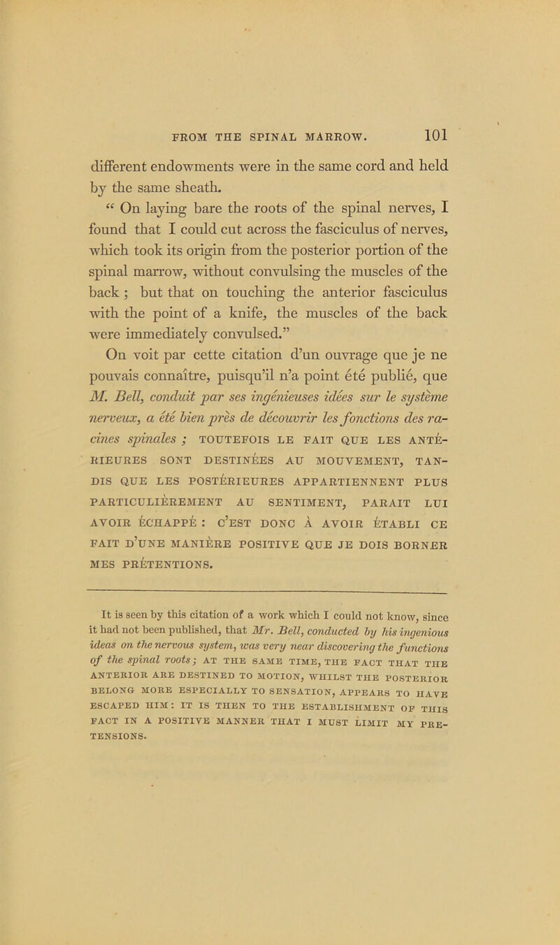 different endowments were in the same cord and held by the same sheath. “ On laying bare the roots of the spinal nerves, I found that I could cut across the fasciculus of nerves, which took its origin from the posterior portion of the spinal manow, without convulsing the muscles of the back ; but that on touching the anterior fasciculus with the point of a knife, the muscles of the back were immediately convulsed.” On voit par cette citation d’un ouvrage que je ne pouvais connaitre, puisqu’il n’a point ete publie, que M. Bell, conduit par ses ingenieuses idees sur le systane nerveux, a ete Men pres cle decouvrir les fonctions des ra- tines spinales ; toutefois le fait que les ante- RIEURES SORT DESTINEES AU MOUVEMENT, TAN- DIS QUE LES POSTERIEURES APPARTIENNENT PLUS PART1CULIEREMENT AU SENTIMENT, PARAIT LUI AVOIR ECHAPPE : c’eST DONC A AVOIR ETABLI CE FAIT D’UNE MANIERE POSITIVE QUE JE DOIS BORNER MES PRETENTIONS. It is seen by this citation of a work which I conld not know, since it had not been published, that Mr. Bell, conducted by his ingenious ideas on the nervous system, was very near discovering the functions of the spinal roots; at the same time, the fact that the ANTERIOR ARE DESTINED TO MOTION, WHILST THE POSTERIOR BELONG MORE ESPECIALLY TO SENSATION, APPEARS TO HAVE ESCAPED HIM. IT IS THEN TO THE ESTABLISHMENT OF THIS FACT IN A POSITIVE MANNER THAT I MUST LIMIT MY PRE- TENSIONS.