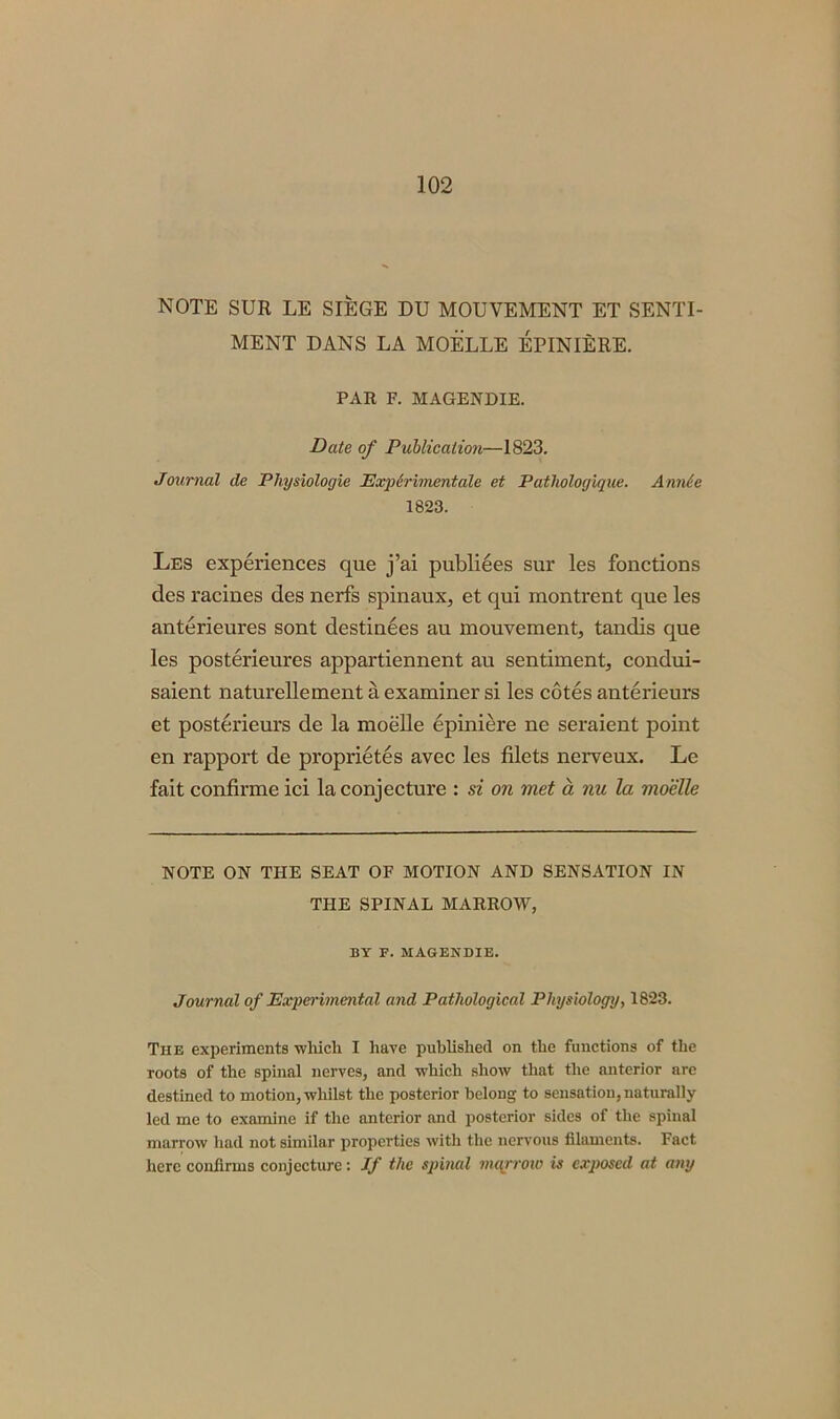 NOTE SUR LE SIEGE DU MOUYEMENT ET SENTI- MENT DANS LA MOELLE EPINIERE. PAR F. MAGENDIE. Date of Publication—1823. Journal de Physiologie Expdrimentale et Patlwlogique. Annie 1823. Les experiences que j’ai publiees sur les fonctions des racines des nerfs spinaux, et qui montrent que les anterieures sont destinees au mouvement, tandis que les posterieures appartiennent au sentiment, condui- saient naturellement a examiner si les cotes anterieurs et posterieurs de la moelle epiniere ne seraient point en rapport de proprietes avec les filets nerveux. Le fait confirme ici la conjecture : si on met a nu la moelle NOTE ON THE SEAT OF MOTION AND SENSATION IN THE SPINAL MARROW, BY F. MAGENDIE. Journal of Experimental and Pathological Physiology, 1823. The experiments which I have published on the functions of the roots of the spinal nerves, and which show that the anterior are destined to motion, whilst the posterior belong to sensation, naturally led me to examine if the anterior and posterior sides of the spinal marrow had not similar properties with the nervous filaments. Fact here confirms conjecture: If the spinal marrow is exposed at any