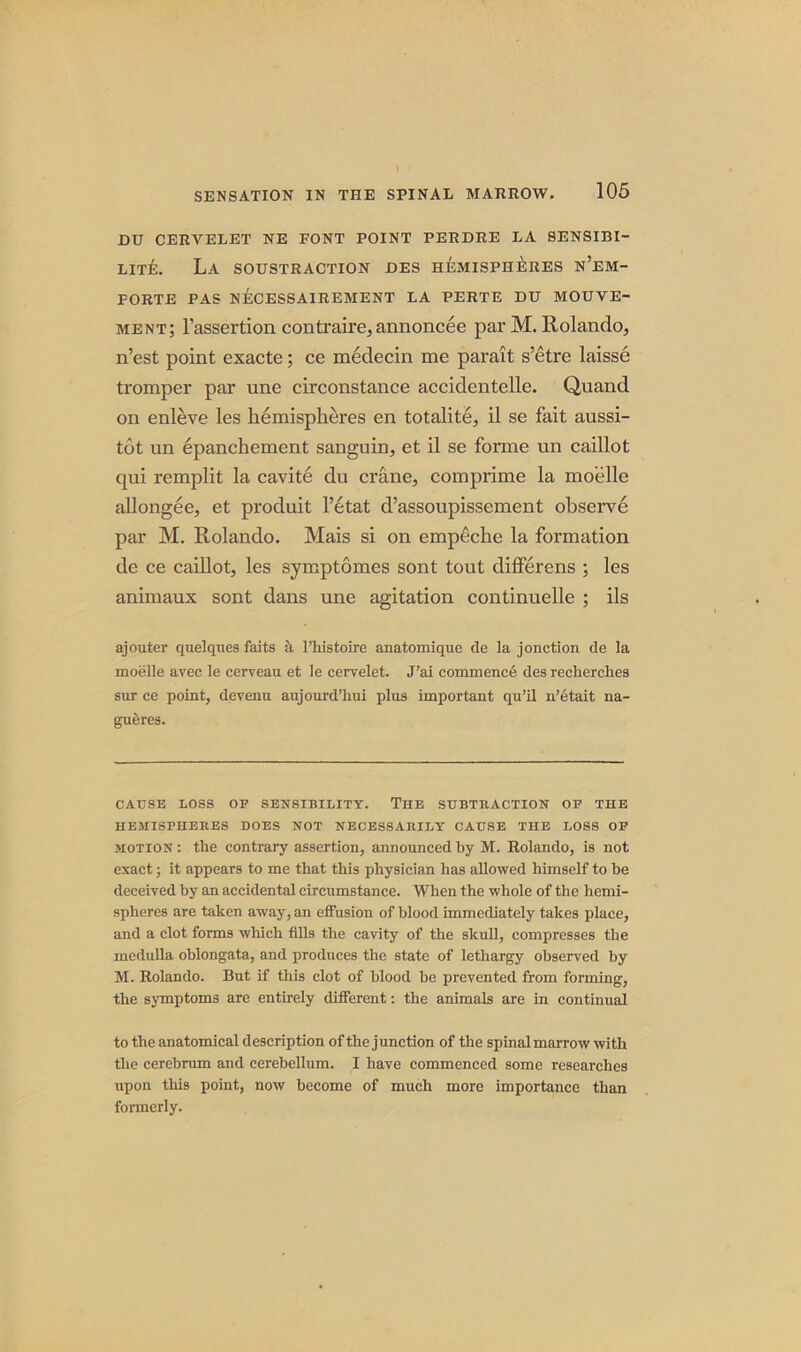 DU CERVELET NE FONT POINT PERDRE LA 8ENSIBI- LITE. La SOUSTRACTION DES HEMISPHERES N’EM- FORTE PAS NECESSAIREMENT LA PERTE DU MOUVE- ment; Fassertion contraire, annoncee par M. Rolando, n’est point exacte; ce medecin me parait s’etre laisse tromper par une circonstance accidentelle. Quand on enleve les hemispheres en totalite, il se fait aussi- tot un epanchement sanguin, et il se forme un caillot qui remplit la cavite du crane, comprime la moelle allongee, et produit l’etat d’assoupissement observe par M. Rolando. Mais si on empeche la formation de ce caillot, les symptomes sont tout differens ; les animaux sont dans une agitation continuelle ; ils ajouter quelques faits a l’liistoire anatomique de la jonction de la moelle avec le cerveau et le cervelet. J’ai commence des reclierclies sur ce point, devenu aujourd’hui plus important qu’il n’etait na- gueres. CAUSE LOSS OF SENSIBILITY. THE SUBTRACTION OF THE HEMISPHERES DOES NOT NECESSARILY CAUSE THE LOSS OF motion : the contrary assertion, announced by M. Rolando, is not exact; it appears to me that this physician has allowed himself to he deceived by an accidental circumstance. When the whole of the hemi- spheres are taken away, an effusion of blood immediately takes place, and a clot forms which fills the cavity of the skull, compresses the medulla oblongata, and produces the state of lethargy observed by M. Rolando. But if this clot of blood be prevented from forming, the symptoms are entirely different: the animals are in continual to the anatomical description of the j unction of the spinal marrow with the cerebrum and cerebellum. I have commenced some researches upon this point, now become of much more importance than formerly.
