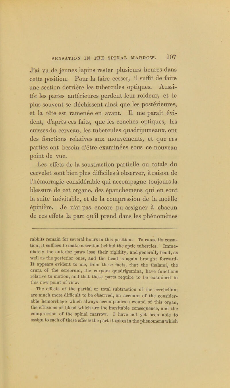 J’ai vu de jeunes lapins rester plusieurs heures dans cette position. Pour la faire cesser, il suffit de faire une section derriere les tubercules optiques. Aussi- tot les pattes anterieures perdent leur roideur, et le plus souvent se flechissent ainsi que les posterieures, et la tete est ramenee en avant. II me parait evi- dent, d’apres ces faits, que les couches optiques, les cuissesdu cerveau, les tubercules quadrijumeaux, ont des fonctions relatives aux mouvements, et que ces parties ont besoin d’etre examinees sous ce nouveau point de vue. Les effets de la soustraction partielle ou totale du cervelet sont bien plus difficiles a observer, a raison de l’liemorragie considerable qui accompagne toujours la blessure de cet organe, des epanchemens qui en sont la suite inevitable, et de la compression de la moelle epiniere. Je n’ai pas encore pu assigner a chacun de ces effets la part qu’il prend dans les phenomenes rabbits remain for several hours in this position. To cause its cessa- tion, it suffices to make a section behind the optic tubercles. Imme- diately the anterior paws lose their rigidity, and generally bend, as well as the posterior ones, and the head is again brought forward. It appears evident to me, from these facts, that the thalami, the crura of the cerebrum, the corpora quadrigemina, have functions relative to motion, and that these parts require to be examined in this new point of view. The effects of the partial or total subtraction of the cerebellum are much more difficult to be observed, on account of the consider- able hemorrhage which always accompanies a wound of this organ, the effusions of blood which are the inevitable consequence, and the compression of the spinal marrow. I have not yet been able to assign to each of these effects the part it takes in the phenomena which