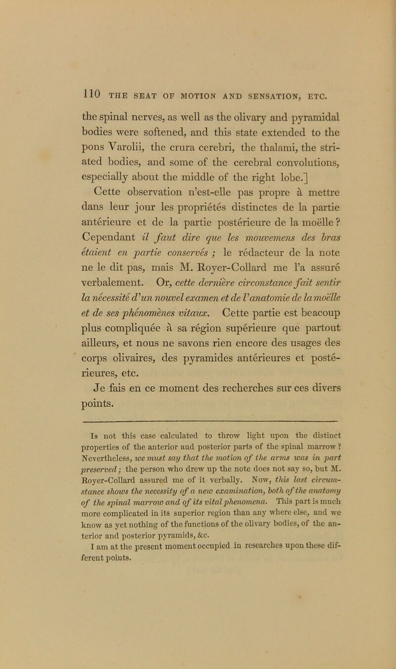 the spinal nerves, as well as the olivary and pyramidal bodies were softened, and this state extended to the pons Varolii, the crura cerebri, the thalami, the stri- ated bodies, and some of the cerebral convolutions, especially about the middle of the right lobe.] Cette observation n’est-elle pas propre a mettre dans leur jour les proprietes distinctes de la partie anterieure et de la partie posterieure de la moelle ? Cependant il faut dire que les mouvemens des bras etaient en partie conserves ; le redacteur de la note ne le dit pas, mais M. Royer-Collard me l’a assure verbalement. Or, cette derniere cirConstance fait sentir la necessite d'un nouvelexamen etde Vanatomie de lamoelle et de ses phenomenes vitaux. Cette partie est beacoup plus compliquee a sa region superieure que partout ailleurs, et nous ne savons rien encore des usages des corps olivaires, des pyramides anterieures et poste- rieures, etc. Je fais en ce moment des recherches sur ces divers points. Is not this case calculated to throw light upon the distinct properties of the anterior aud posterior parts of the spinal marrow ? Nevertheless, we must say that the motion of the arms was in part preserved; the person who drew up the note does not say so, but M. Royer-Collard assured me of it verbally. Now, this last circum- stance shoivs the necessity of a new exa mina tion, both of the anatomy of the spinal marrow and of its vital phenomena. This part is much more complicated in its superior region than any where else, and we know as yet nothing of the functions of the olivary bodies, of the an- terior and posterior pyramids, &c. I am at the present moment occupied in researches upon these dif- ferent points.
