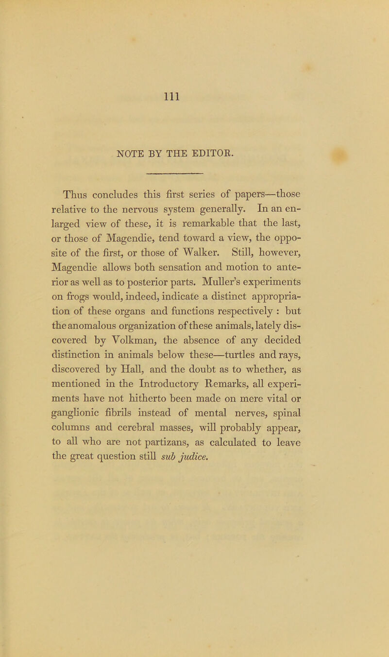 NOTE BY THE EDITOR. Thus concludes this first series of papers—those relative to the nervous system generally. In an en- larged view of these, it is remarkable that the last, or those of Magendie, tend toward a view, the oppo- site of the first, or those of Walker. Still, however, Magendie allows both sensation and motion to ante- rior as well as to posterior parts. Muller’s experiments on frogs would, indeed, indicate a distinct appropria- tion of these organs and functions respectively : but the anomalous organization of these animals, lately dis- covered by Volkman, the absence of any decided distinction in animals below these—turtles and rays, discovered by Hall, and the doubt as to whether, as mentioned in the Introductory Remarks, all experi- ments have not hitherto been made on mere vital or ganglionic fibrils instead of mental nerves, spinal columns and cerebral masses, will probably appear, to all who are not partizans, as calculated to leave the great question still sub judice.