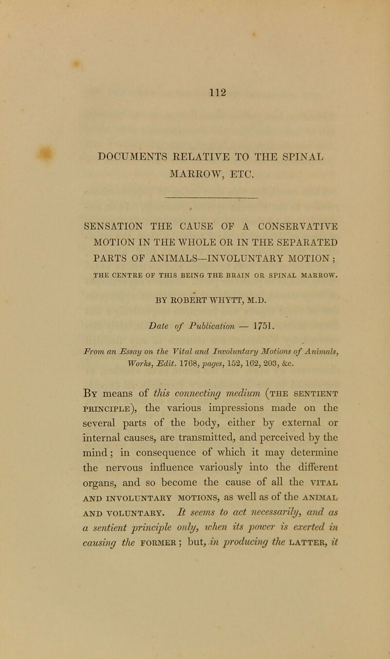 DOCUMENTS RELATIVE TO THE SPINAL MARROW, ETC. SENSATION THE CAUSE OF A CONSERVATIVE MOTION IN THE WHOLE OR IN THE SEPARATED PARTS OF ANIMALS—INVOLUNTARY MOTION ; THE CENTRE OF THIS BEING THE BRAIN OR SPINAL MARROW. BY ROBERT WHYTT, M.D. Date of Publication — 1751. From an Essay on the Vital and Involuntary Motions of Animals, Works, Edit. 1768, pages, 152, 162, 203, &c. By means of this connecting medium (the sentient principle), the various impressions made on the several parts of the body, either by external or internal causes, are transmitted, and perceived by the mind; in consequence of which it may determine the nervous influence variously into the different organs, and so become the cause of all the vital AND INVOLUNTARY MOTIONS, as well as of the ANIMAL and voluntary. It seems to act necessarily, and as a sentient ■principle only, token its powei‘ is exerted in causing the former ; but, in producing the latter, it