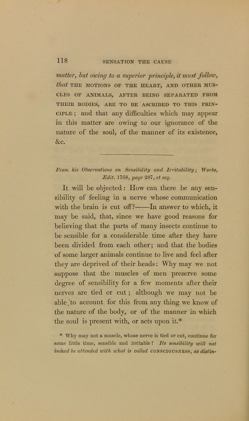 matter, but owing to a superior principle, it must follow, that THE MOTIONS OF THE HEART, AND OTHER MUS- CLES OF ANIMALS, AFTER BEING SEPARATED FROM THEIR BODIES, ARE TO BE ASCRIBED TO THIS PRIN- CIPLE ; and that any difficulties which may appear in this matter are owing to our ignorance of the nature of the soul, of the manner of its existence, &c. From his Observations on Sensibility and Irritability; Works, Edit. 1768, page 287, et seq. It will be objected: How can there be any sen- sibility of feeling in a nerve whose communication with the brain is cut off? In answer to which, it may be said, that, since we have good reasons for believing that the parts of many insects continue to be sensible for a considerable time after they have been divided from each other; and that the bodies of some larger animals continue to live and feel after they are deprived of their heads: Why may we not suppose that the muscles of men preserve some degree of sensibility for a few moments after their nerves are tied or cut; although we may not be able jto account for this from any thing we know of the nature of the body, or of the manner in which the soul is present with, or acts upon it.* * Why may not a muscle, whose nerve is tied or cut, continue for some little time, sensible and irritable ? Its sensibility will not indeed be attended with what is called consciousness, as distin-