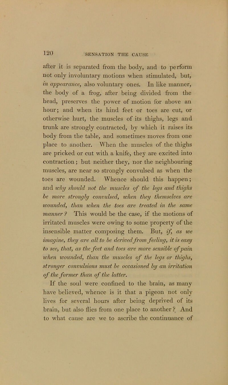 after it is separated from the body, and to perform not only involuntary motions when stimulated, but, in appearance, also voluntary ones. In like manner, the body of a frog, after being divided from the head, preserves the power of motion for above an hour; and when its hind feet or toes are cut, or otherwise hurt, the muscles of its thighs, legs and trunk are strongly contracted, by which it raises its body from the table, and sometimes moves from one place to another. When the muscles of the thighs are pricked or cut with a knife, they are excited into contraction; but neither they, nor the neighbouring muscles, are near so strongly convulsed as when the toes are wounded. Whence should this happen; and why should not the muscles of the leys and thighs he more strongly convulsed, ichen they themselves are ivounded, than when the toes are treated in the same manner ? This would be the case, if the motions of irritated muscles were owing to some property of the insensible matter composing them. But, if, as we imagine, they are all to he derived from, feeling, it is easy to see, that, as the feet and toes are more sensible of pain when wounded, than the muscles of the legs or thighs, stronger convulsions must he occasioned hy an irritation of the former than of the latter. If the soul were confined to the brain, as many have believed, whence is it that a pigeon not only lives for several hours after being deprived of its brain, but also flies from one place to another ? And to what cause are we to ascribe the continuance of