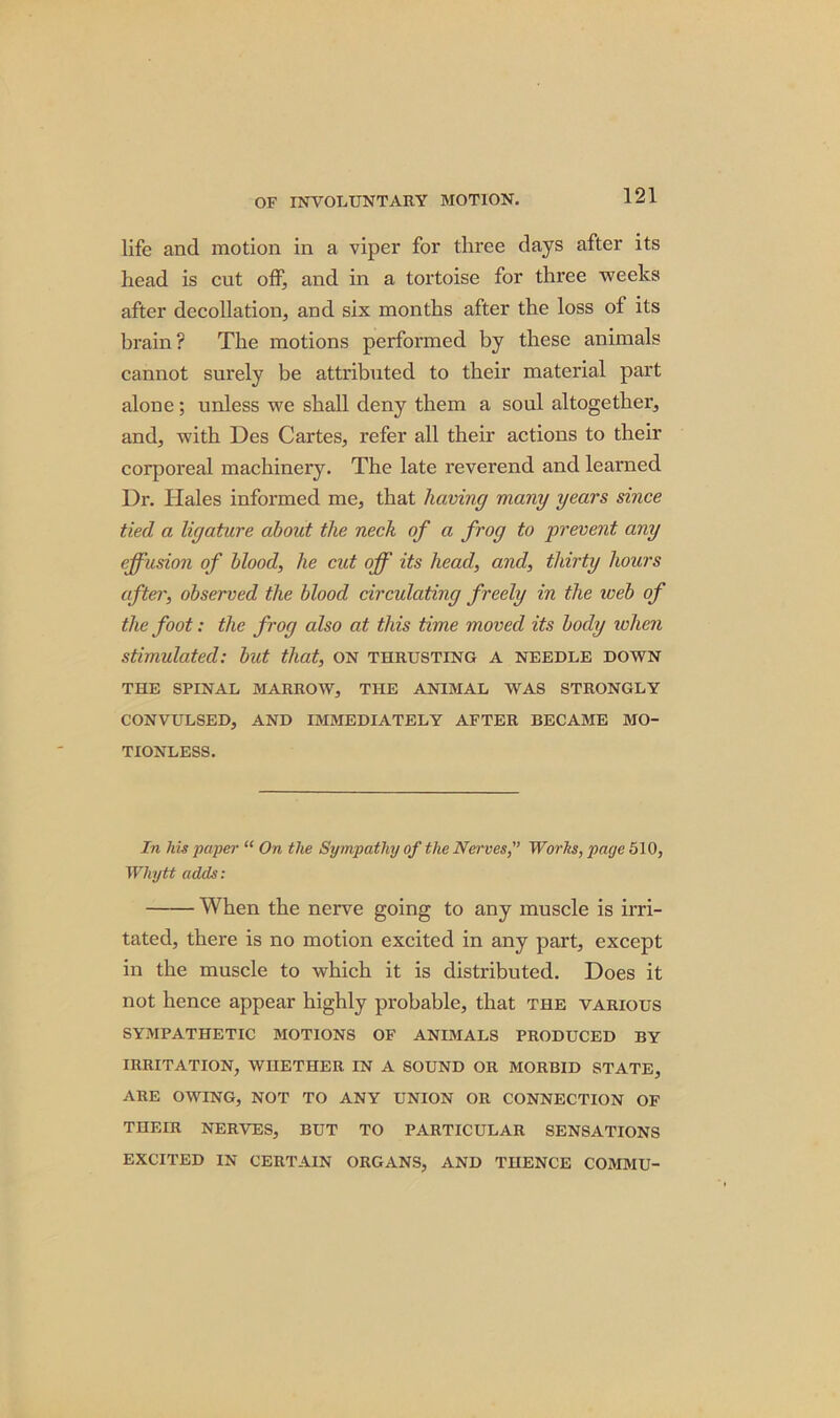 life and motion in a viper for three days after its head is cut off, and in a tortoise for three weeks after decollation, and six months after the loss of its brain? The motions performed by these animals cannot surely be attributed to their material part alone; unless we shall deny them a soul altogether, and, with Des Cartes, refer all their actions to their corporeal machinery. The late reverend and learned Dr. Hales informed me, that having many years since tied a ligature about the neck of a frog to prevent any effusion of blood, he cut off its head, and, thirty hours after, observed the blood circulating freely in the web of the foot: the frog also at this time moved its body when stimulated: but that, on thrusting a needle down THE SPINAL MARROAV, THE ANIMAL WAS STRONGLY CONVULSED, AND IMMEDIATELY AFTER BECAME MO- TIONLESS. In his paper “ On the Sympathy of the Nerves,” Works, page 510, Whytt adds: When the nerve going to any muscle is irri- tated, there is no motion excited in any part, except in the muscle to which it is distributed. Does it not hence appear highly probable, that the various SYMPATHETIC MOTIONS OF ANIMALS PRODUCED BY IRRITATION, WHETHER IN A SOUND OR MORBID STATE, ARE OWING, NOT TO ANY UNION OR CONNECTION OF THEIR NERVES, BUT TO PARTICULAR SENSATIONS EXCITED IN CERTAIN ORGANS, AND THENCE COMMU-