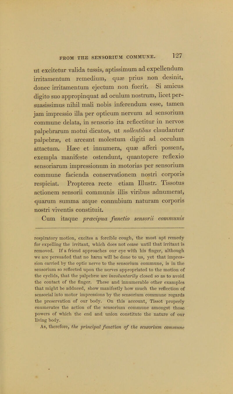 ut excitetur valida tussis, aptissimum ad expellendum irritamentum remedium, quae prius non desinit, donee in’itamentum ejectum non fuerit. Si amicus digito suo appropinquat ad oculum nostrum, licet per- suasissimus nihil mali nobis inferendum esse, tamen jam impressio ilia per opticum nervum ad sensorium commune delata, in sensorio ita reflectitur in nervos palpebrarum motui dicatos, ut nollentibus claudantur palpebrae, et arceant molestum digiti ad occulum attactum. Haec et innumera, quae afferi possent, exempla manifeste ostendunt, quantopere reflexio sensoriarum impressionum in motorias per sensorium commune facienda conservationem nostri corporis respiciat. Propterea recte etiam Illustr. Tissotus actionem sensorii communis illis viribus adnumerat, quarum summa atque connubium naturam corporis nostri viventis constituit. Cum itaque proecipua functio sensorii communis respiratory motion, excites a forcible cough, the most apt remedy for expelling the irritant, which does not cease until that irritant is removed. If a friend approaches our eye with his finger, although we are persuaded that no harm will be done to us, yet that impres- sion carried by the optic nerve to the sensorium commune, is in the sensorium so reflected upon the nerves appropriated to the motion of the eyelids, that the palpebrae are involuntarily closed so as to avoid the contact of the finger. These and innumerable other examples that might be adduced, show manifestly how much the reflection of sensorial into motor impressions by the sensorium commune regards the preservation of our body. On this account, Tissot properly enumerates the action of the sensorium commune amongst those powers of which the end and union constitute the nature of our living body. As, therefore, the 'principal function of the sensorium commune