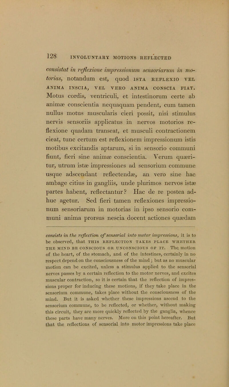 consistat in rejlexione impressionum sensoriarum in mo- torias, notandum est, quod ista reflexio vel anima inscia, vel vero anima CONSCIA FIAT. Motus cordis, ventriculi, et intesdnorum certe ab animte conscientia nequaquam pendent, cum tamen nullus motus muscularis cieri possit, nisi stimulus nervis sensoriis applicatus in nervos motorios re- flexione quadam transeat, et musculi contractionem cieat, tunc certum est reflexionem impressionum istis motibus excitandis aptarum, si in sensorio communi fiunt, fieri sine animae conscientia. Verum quseri- tur, utrum istae impressiones ad sensorium commune usque adscendant reflectendae, an vero sine hac ambage citius in gangliis, unde plurimos nervos istae partes habent, reflectantur? Hac de re postea ad- huc agetur. Sed fieri tamen reflexiones impressio- num sensoriarum in motorias in ipso sensorio com- muni anima prorsus nescia docent actiones quaedam consists in the reflection of sensorial into motor impressions, it is to be observed, that this reflection takes place whether the mind be conscious or unconscious of it. The motion of the heart, of the stomach, and of the intestines, certainly in no respect depend on the consciousness of the mind ; hut as no muscular motion can be excited, unless a stimulus applied to the sensorial nerves passes by a certain reflection to the motor nerves, and excites muscular contraction, so it is certain that the reflection of impres- sions proper for inducing these motions, if they take place in the sensorium commune, takes place without the consciousness of the mind. But it is asked whether these impressions ascend to the sensorium commune, to be reflected, or whether, without making this circuit, they are more quickly reflected by the ganglia, whence these parts have many nerves. More on this point hereafter. But that the reflections of sensorial into motor impressions take place