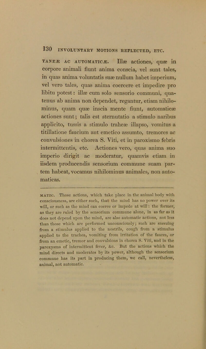 TANEiE ac automatical. Illae actiones, quae in corpora animali fiunt anima conscia, vel sunt tales, in quas anima voluntatis suae nullum habet imperium, vel vero tales, quas anima coercere et impedire pro libitu potest: illae cum solo sensorio communi, qua- tenus ab anima non dependet, regantur, etiam nihilo- minus, quam quae inscia mente fiunt, automaticae actiones sunt; tabs est stemutatio a stimulo naribus applicito, tussis a stimulo traheae illapso, vomitus a titillatione faucium aut emetico assumto, tremores ac convulsiones in chorea S. Viti, et in paroxismo febris intermittentis, etc. Actiones vero, quas anima suo imperio dirigit ac moderatur, quamvis etiam in iisdem producendis sensorium commune suam par- tem habeat, vocamus nihilominus animales, non auto- maticas. matic. Those actions, which take place in the animal body witli consciousness, are either such, that the mind has no power over its will, or such as the mind can coerce or impede at will: the former, as they are ruled by the sensorium commune alone, in as far as it does not depend upon the mind, are also automatic actions, not less than those which are performed unconsciously; such are sneezing from a stimulus applied to the nostrils, cough from a stimulus applied to the trachea, vomiting from irritation of the fauces, or from an emetic, tremor and convulsions in chorea S. Viti, and in the paroxysms of intermittent fever, &c. But the actions which the mind directs and moderates by its power, although the sensorium commune has its part in producing them, we call, nevertheless, animal, not automatic.