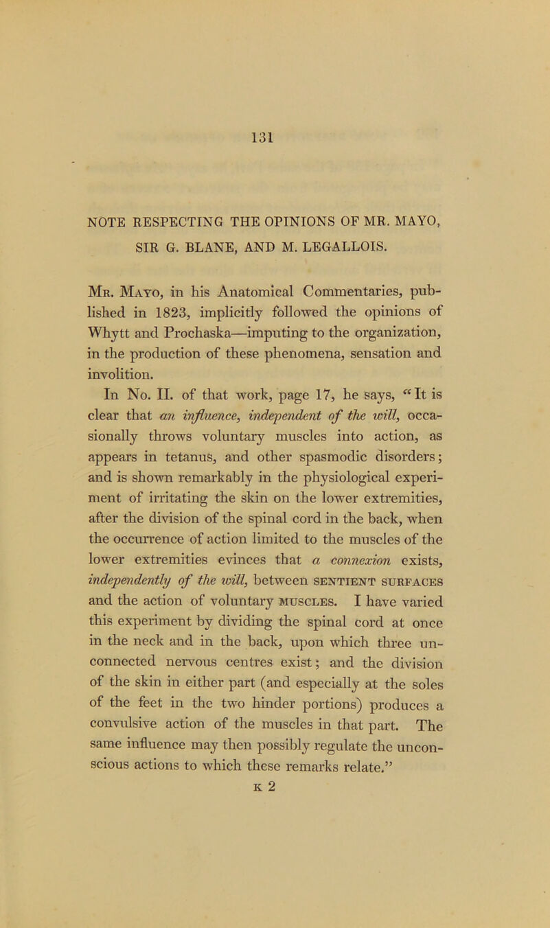 NOTE RESPECTING THE OPINIONS OF MR. MAYO, SIR G. BLANE, AND M. LEGALLOIS. Mr. Mayo, in his Anatomical Commentaries, pub- lished in 1823, implicitly followed the opinions of Whytt and Prochaska—imputing to the organization, in the production of these phenomena, sensation and involition. In No. II. of that work, page 17, he says, “It is clear that an influence, independent of the icill, occa- sionally throws voluntary muscles into action, as appears in tetanus, and other spasmodic disorders; and is shown remarkably in the physiological experi- ment of irritating the skin on the lower extremities, after the division of the spinal cord in the back, when the occurrence of action limited to the muscles of the lower extremities evinces that a connexion exists, independently of the will, between sentient surfaces and the action of voluntary muscles. I have varied this experiment by dividing the spinal cord at once in the neck and in the back, upon which three un- connected nervous centres exist; and the division of the skin in either part (and especially at the soles of the feet in the two hinder portions) produces a convulsive action of the muscles in that part. The same influence may then possibly regulate the uncon- scious actions to which these remarks relate.” k 2