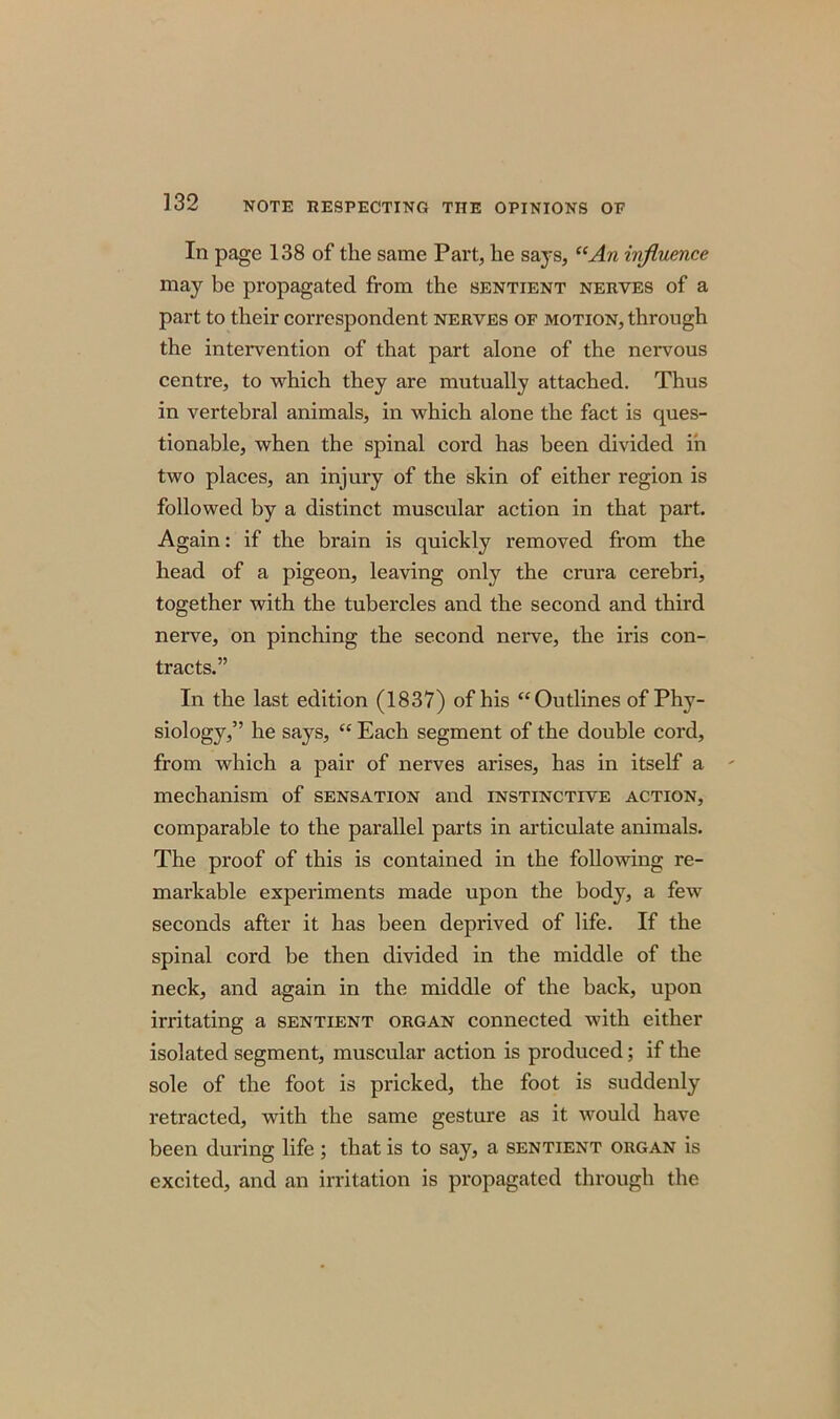 In page 138 of the same Part, he says, “An influence may be propagated from the sentient nerves of a part to their correspondent nerves of motion, through the intervention of that part alone of the nervous centre, to which they are mutually attached. Thus in vertebral animals, in which alone the fact is ques- tionable, when the spinal cord has been divided in two places, an injury of the skin of either region is followed by a distinct muscular action in that part. Again: if the brain is quickly removed from the head of a pigeon, leaving only the crura cerebri, together with the tubercles and the second and third nerve, on pinching the second nerve, the iris con- tracts.” In the last edition (1837) of his “Outlines of Phy- siology,” he says, “ Each segment of the double cord, from which a pair of nerves arises, has in itself a mechanism of sensation and instinctive action, comparable to the parallel parts in articulate animals. The proof of this is contained in the following re- markable experiments made upon the body, a few seconds after it has been deprived of life. If the spinal cord be then divided in the middle of the neck, and again in the middle of the back, upon irritating a sentient organ connected with either isolated segment, muscular action is produced; if the sole of the foot is pricked, the foot is suddenly retracted, with the same gesture as it would have been during life ; that is to say, a sentient organ is excited, and an irritation is propagated through the