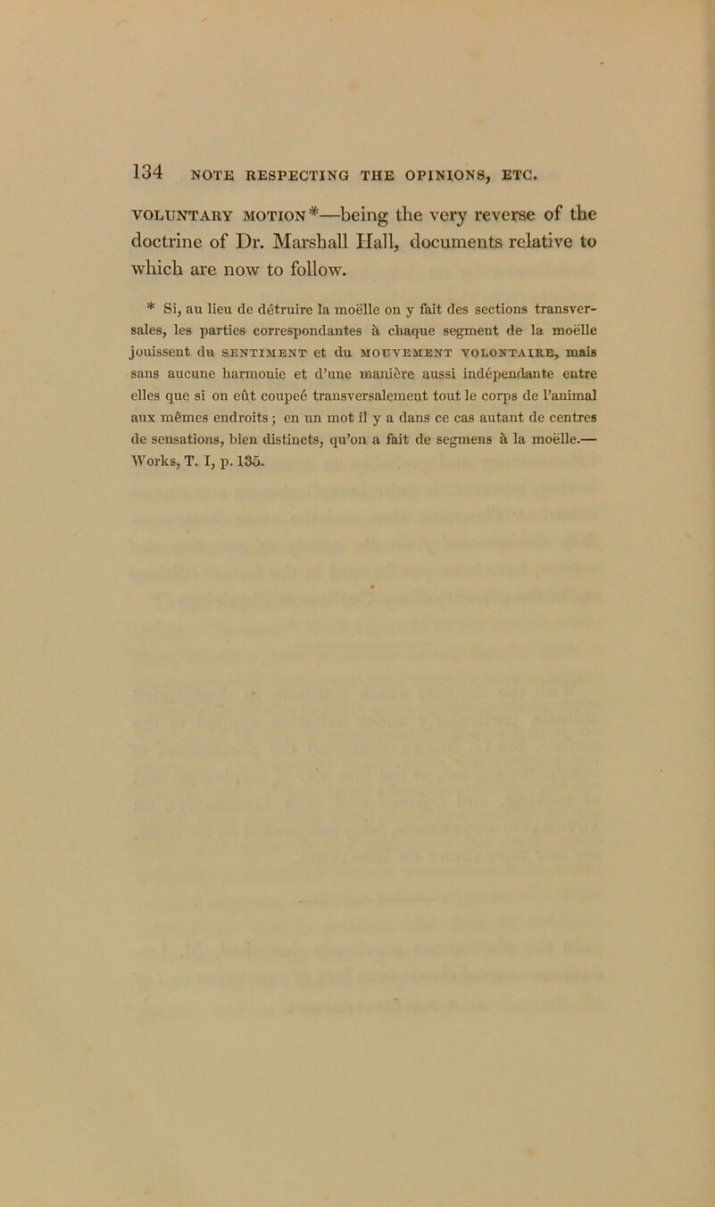 voluntary motion*—being the very reverse of the doctrine of Dr. Marshall Ilall, documents relative to which are now to follow. * Si, au lieu de detruire la moelle on y fait des sections transver- sales, les parties correspondantes a cliaque segment de la moelle jouissent du sentiment et du motjvement volontaire, mais sans aucune liarmonie et d’une maniere aussi independante entre elles que si on eut coupee transversalement tout le corps de l’animal aux memes endroits; en un mot il y a dans ce cas autant de centres de sensations, bien distinets, qu’on a fait de segmens a la moelle.— Works, T. I, p. 135.