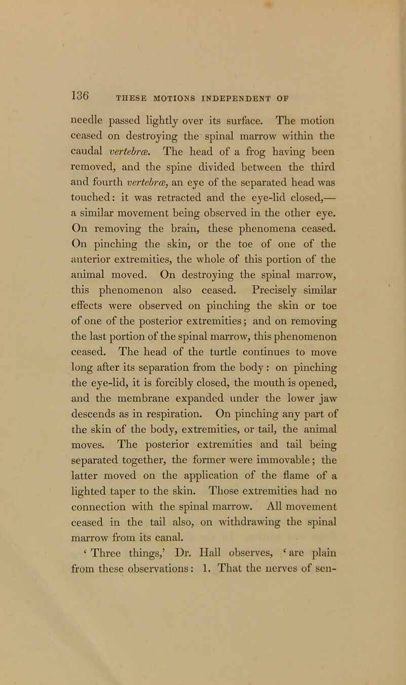 needle passed lightly over its surface. The motion ceased on destroying the spinal marrow within the caudal vertebra. The head of a frog having been removed, and the spine divided between the third and fourth vertebra, an eye of the separated head was touched: it was retracted and the eye-lid closed,— a similar movement being observed in the other eye. On removing the brain, these phenomena ceased. On pinching the skin, or the toe of one of the anterior extremities, the whole of this portion of the animal moved. On destroying the spinal marrow, this phenomenon also ceased. Precisely similar effects were observed on pinching the skin or toe of one of the posterior extremities; and on removing the last portion of the spinal marrow, this phenomenon ceased. The head of the turtle continues to move long after its separation from the body : on pinching the eye-lid, it is forcibly closed, the mouth is opened, and the membrane expanded under the lower jaw descends as in respiration. On pinching any part of the skin of the body, extremities, or tail, the animal moves. The posterior extremities and tail being separated together, the former were immovable; the latter moved on the application of the flame of a lighted taper to the skin. Those extremities had no connection with the spinal marrow. All movement ceased in the tail also, on withdrawing the spinal marrow from its canal. ‘ Three things,’ Dr. Hall observes, * are plain from these observations: 1. That the nerves of sen-