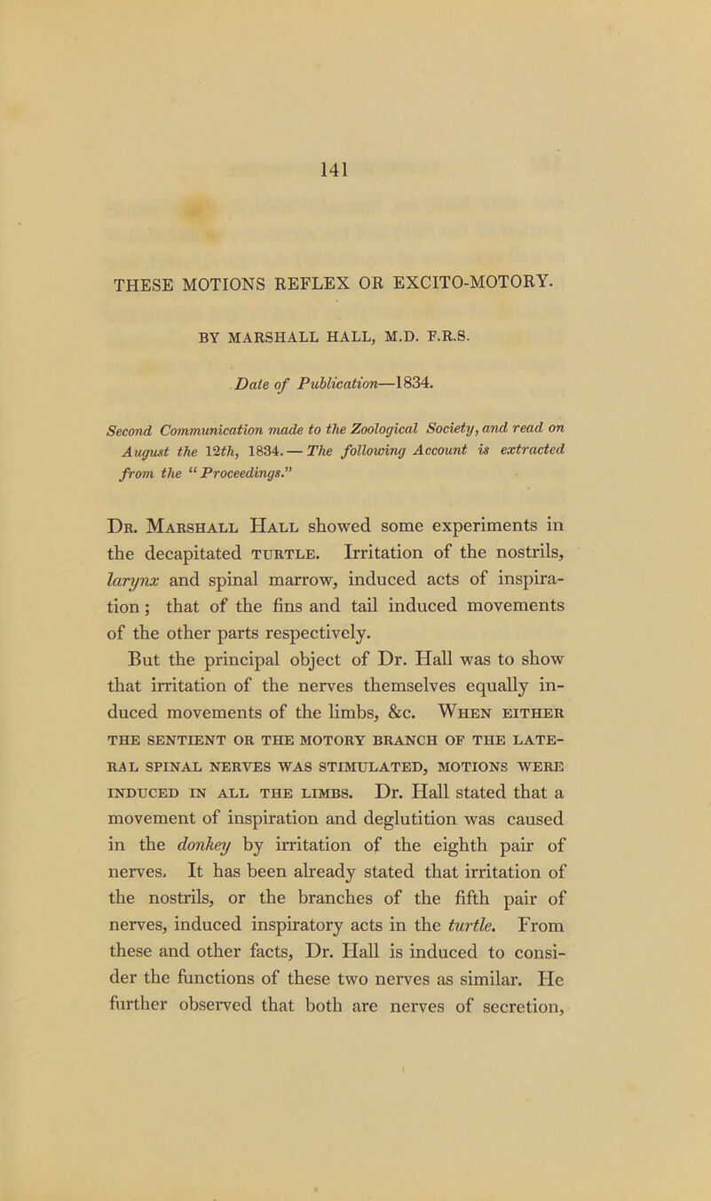 THESE MOTIONS REFLEX OR EXCITO-MOTORY. BY MARSHALL HALL, M.D. F.R.S. Date of Publication—1834. Second Communication made to the Zoological Society, and read on August the 12th, 1834.— The following Account is extracted from the “ Proceedings. Dr. Marshall Hall showed some experiments in the decapitated turtle. Irritation of the nostrils, larynx and spinal marrow, induced acts of inspira- tion ; that of the fins and tail induced movements of the other parts respectively. But the principal object of Dr. Hall was to show that irritation of the nerves themselves equally in- duced movements of the limbs, &c. When either THE SENTIENT OR THE MOTORY BRANCH OF THE LATE- RAL SPINAL NERVES WAS STIMULATED, MOTIONS WERE induced in all the limbs. Dr. Hall stated that a movement of inspiration and deglutition was caused in the donkey by irritation of the eighth pair of nerves. It has been already stated that irritation of the nostrils, or the branches of the fifth pair of nerves, induced inspiratory acts in the turtle. From these and other facts, Dr. Flail is induced to consi- der the functions of these two nerves as similar. Fie further observed that both are nerves of secretion.