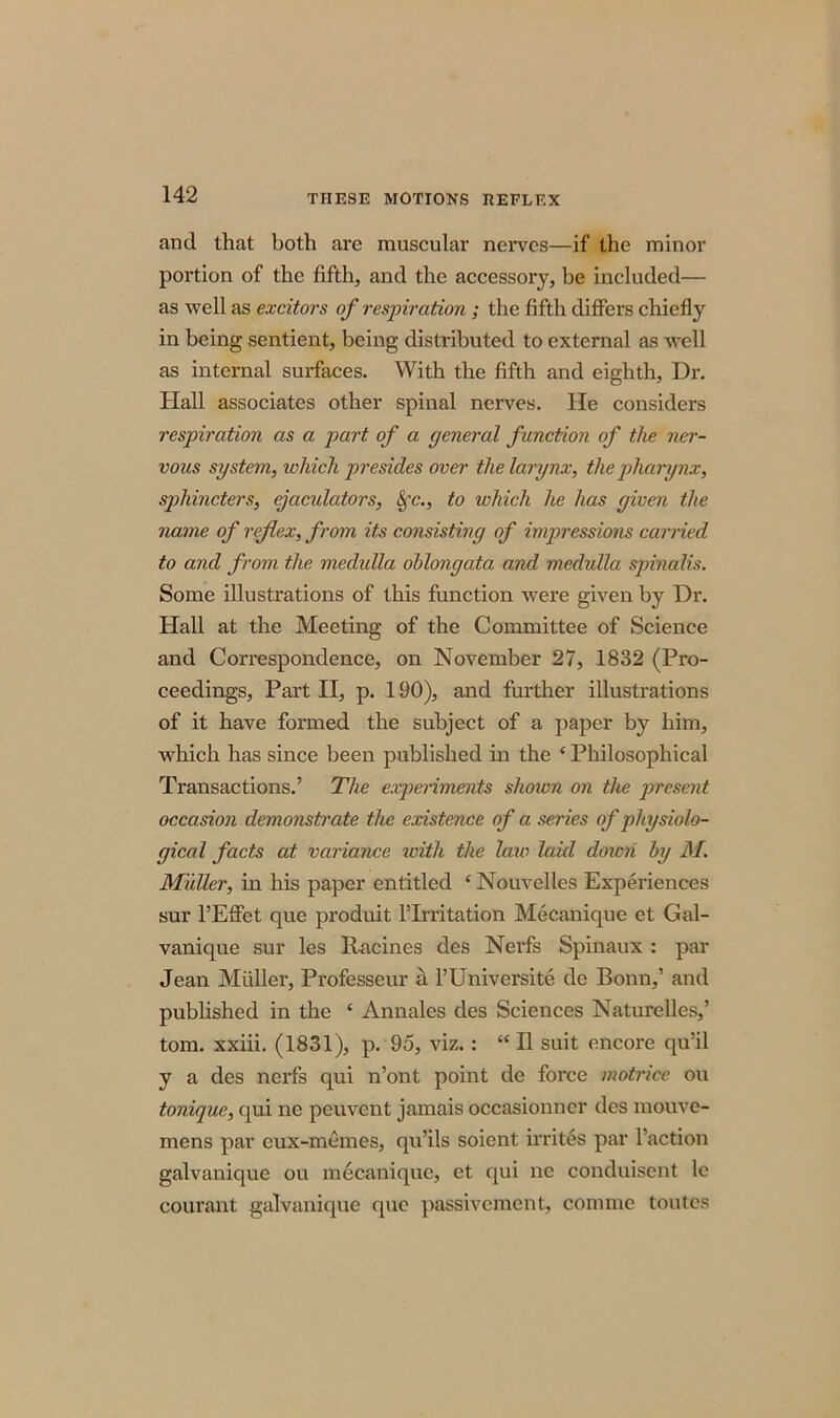 THESE MOTIONS REFLEX and that both are muscular nerves—if the minor portion of the fifth, and the accessory, be included— as well as excitors of respiration ; the fifth differs chiefly in being sentient, being distributed to external as well as internal surfaces. With the fifth and eighth, Dr. Hall associates other spinal nerves. He considers respiration as a part of a general function of the ner- vous system, which presides over the larynx, the pharynx, sphincters, ejaculators, Sfc., to which he has given the name of reflex, from its consisting of impressions carried to and from the medulla oblongata and medulla spinalis. Some illustrations of this function were given by Dr. Hall at the Meeting of the Committee of Science and Correspondence, on November 27, 1832 (Pro- ceedings, Part II, p. 190), and further illustrations of it have formed the subject of a paper by him, which has since been published in the ‘ Philosophical Transactions.’ The experiments shoivn on the present occasion demonstrate the existence of a series of physiolo- gical facts at variance ivith the late laid doimi by M. Muller, in his paper entitled ‘ Nouvelles Experiences sur l’Effet que produit ITrritation Mecanique et Gal- vanique sur les Racines des Nerfs Spinaux : par Jean Midler, Professeur a l’Universite de Bonn,’ and published in the c Annales des Sciences Naturellcs,’ tom. xxiii. (1831), p. 95, viz.: “II suit encore qu’il y a des nerfs qui n’ont point de force motrice ou tonique, qui ne peuvent jamais occasionner des mouve- mens par cux-memes, qu’ils soient mites par Taction galvanique ou mecanique, et qui ne conduisent lc courant galvanique que passivement, coniine toutes