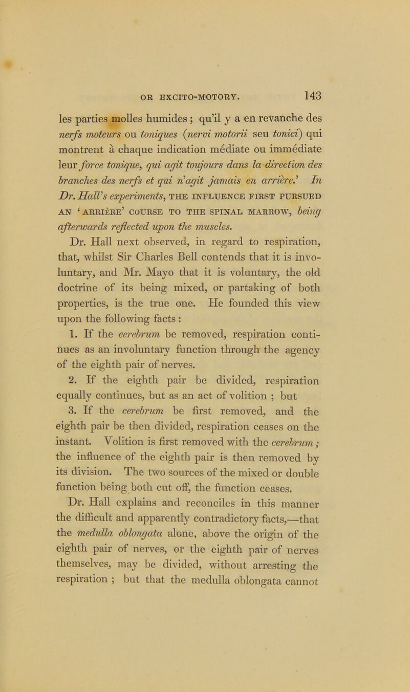 les parties molles liumides; qu’il y a en revanche des nerfs moteurs ou toniques (nervi motorii seu tonici) qui montrent a chaque indication mediate ou immediate leur force tonique, qui agit toujours dans la direction des branches des nerfs et qui n'agit jamais en arriere.’ In Dr. Hall's experiments, the influence first pursued AN ‘ARRIERE’ COURSE TO THE SPINAL MARROW, being afterwards reflected upon the muscles. Dr. Hall next observed, in regard to respiration, that, whilst Sir Charles Bell contends that it is invo- luntary, and Mr. Mayo that it is voluntary, the old doctrine of its being mixed, or partaking of both properties, is the true one. Pie founded this view upon the following facts : 1. If the cerebrum be removed, respiration conti- nues as an involuntary function through the agency of the eighth pair of nerves. 2. If the eighth pair be divided, respiration equally continues, but as an act of volition ; but 3. If the cerebrum be first removed, and the eighth pair be then divided, respiration ceases on the instant. Volition is first removed with the cerebrum ; the influence of the eighth pair is then removed by its division. The two sources of the mixed or double function being both cut off, the function ceases. Dr. Hall explains and reconciles in this manner the difficult and apparently contradictory facts,—that the medulla oblongata alone, above the origin of the eighth pair of nerves, or the eighth pair of nerves themselves, may be divided, without arresting the respiration ; but that the medulla oblongata cannot