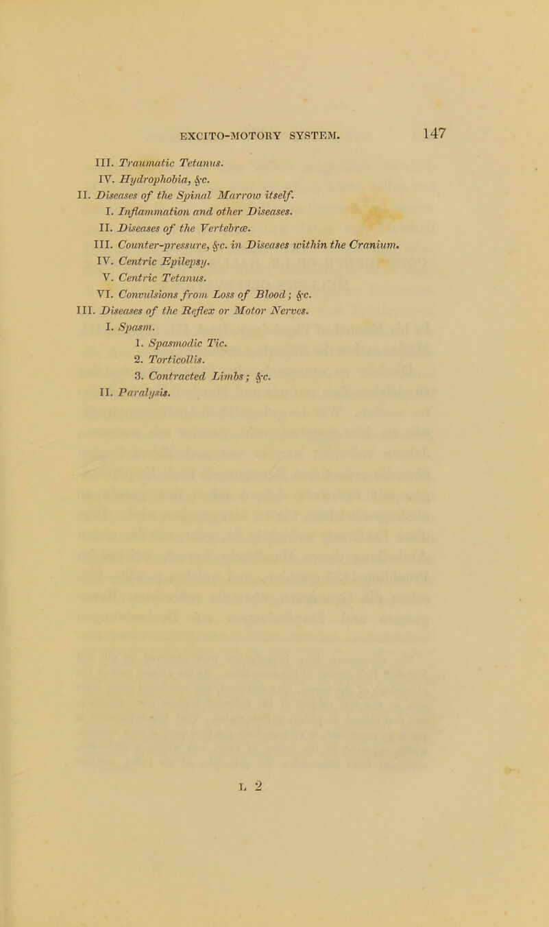III. Traumatic Tetanus. IV. Hydrophobia, lyc. II. Diseases of the Spinal Marrow itself. I. Inflammation and other Diseases. II. Diseases of the Vertebra:. III. Counter-pressure, $c. in Diseases within the Cranium. IY. Centric Epilepsy. V. Centric Tetanus. VI. Convulsions from Loss of Blood; SfC. III. Diseases of the Reflex or Motor Nerves. I. Spasm. 1. Spasmodic Tic. 2. Torticollis. 3. Contracted Limbs; fyc. II. Paralysis. L 2