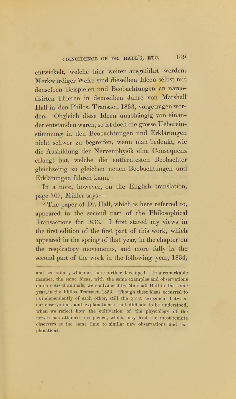 entwickelt, welche hier weiter ausgefuhrt werden. Merkwiirdiger Weise sind dieselben Ideen selbst mit denselben Beispielen und Beobachtungen an narco- tisirten Thieren in demselben Jahre von Marshall Hall in den Philos. Transact. 1833, vorgetragen wor- den. Obgleich diese Ideen unabhangig von einan- der entstanden waren, so ist doch die grosse Ueberein- stimmung in den Beobachtungen und Erklarungen nicht schwer zu begreifen, wenn man bedenkt, wie die Ausbildung der Nervenpkysik eine Consequenz erlangt hat, welche die entferntesten Beobachter gleichzeitig zu gleichen neuen Beobachtungen und Erklarungen fiihren kann. In a note, however, on the English translation, page 707, Muller says:— “ The paper of Dr. Hall, which is here referred to, appeared in the second part of the Philosophical Transactions for 1833. I first stated my views in the first edition of the first part of this work, which appeared in the spring of that year, in the chapter on the respiratory movements, and more fully in the second part of the work in the following year, 1834, and sensations, which are here further developed. In a remarkable manner, the same ideas, with the same examples and observations on narcotized animals, were advanced by Marshall Hall in the same year, in the Philos. Transact. 1833. Though these ideas occurred to us independently of each other, still the great agreement between our observations and explanations is not difficult to be understood, when we reflect how the cultivation of the physiology of the nerves has attained a sequence, which may lead the most remote observers at the same time to similar new observations and ex- planations.