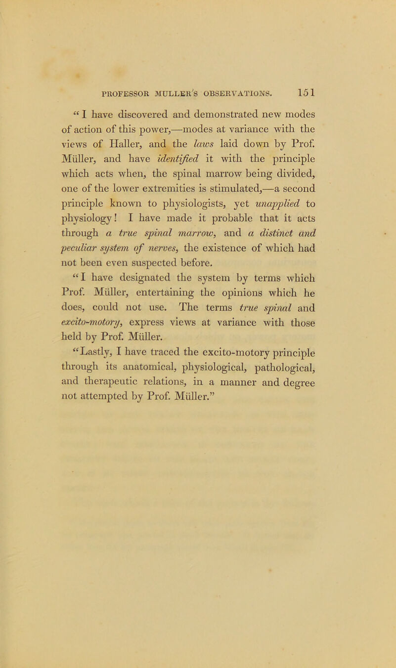 “ 1 have discovered and demonstrated new modes of action of this power,—modes at variance with the views of Haller, and the laws laid down by Prof. Muller, and have identified it with the principle which acts when, the spinal marrow being divided, one of the lower extremities is stimulated,—a second principle known to physiologists, yet unapplied to physiology! I have made it probable that it acts through a true spinal marrow, and a distinct and peculiar system of nerves, the existence of which had not been even suspected before. “I have designated the system by terms which Prof. Muller, entertaining the opinions which he does, could not use. The terms true spinal and excito-motory, express views at variance with those held by Prof. Muller. “Lastly, I have traced the excito-motory principle through its anatomical, physiological, pathological, and therapeutic relations, in a manner and degree not attempted by Prof. Muller.”