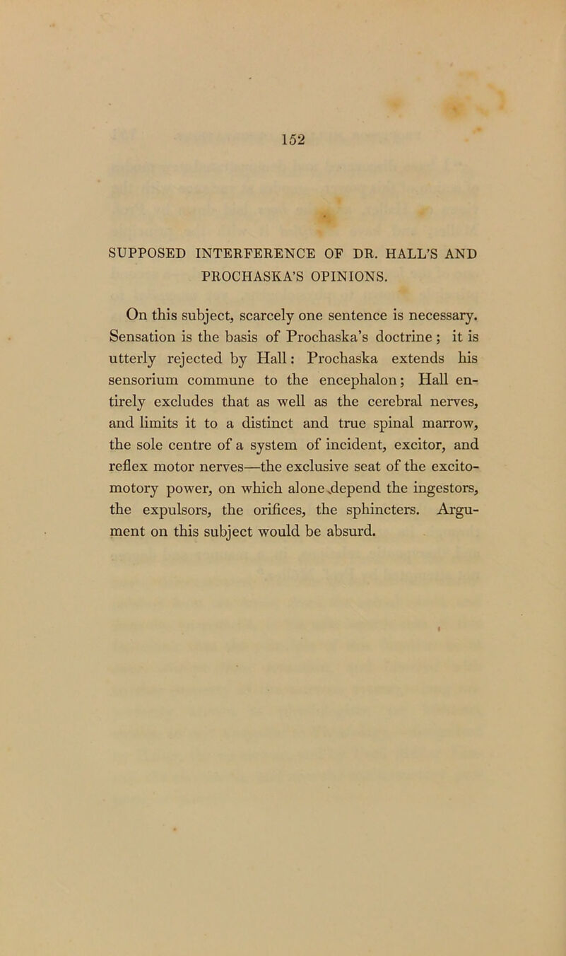 SUPPOSED INTERFERENCE OF DR. HALL’S AND PROCHASKA’S OPINIONS. On this subject, scarcely one sentence is necessary. Sensation is the basis of Prochaska’s doctrine ; it is utterly rejected by Hall: Prochaska extends his sensorium commune to the encephalon; Hall en- tirely excludes that as well as the cerebral nerves, and limits it to a distinct and true spinal marrow, the sole centre of a system of incident, excitor, and reflex motor nerves—the exclusive seat of the excito- motory power, on which alone .depend the ingestors, the expulsors, the orifices, the sphincters. Argu- ment on this subject would be absurd.