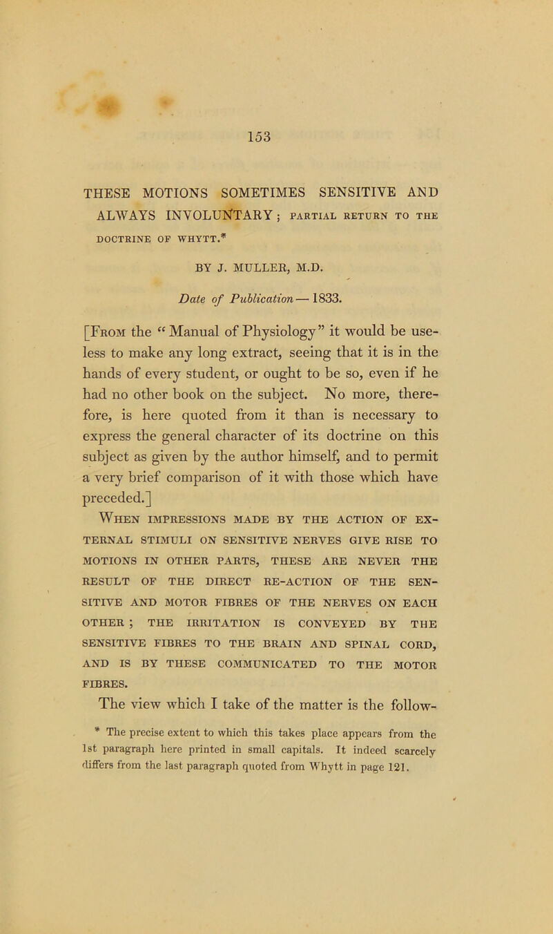 THESE MOTIONS SOMETIMES SENSITIVE AND ALWAYS INVOLUNTARY ; partial return to the DOCTRINE OF WHYTT.* BY J. MULLER, M.D. Date of Publication— 1833. [From the “Manual of Physiology ” it would be use- less to make any long extract, seeing that it is in the hands of every student, or ought to be so, even if he had no other book on the subject. No more, there- fore, is here quoted from it than is necessary to express the general character of its doctrine on this subject as given by the author himself, and to permit a very brief comparison of it with those which have preceded.] When impressions made by the action of ex- ternal STIMULI ON SENSITIVE NERVES GIVE RISE TO MOTIONS IN OTHER PARTS, THESE ARE NEVER THE RESULT OF THE DIRECT RE-ACTION OF THE SEN- SITIVE AND MOTOR FIBRES OF THE NERVES ON EACH OTHER ; THE IRRITATION IS CONVEYED BY THE SENSITIVE FIBRES TO THE BRAIN AND SPINAL CORD, AND IS BY THESE COMMUNICATED TO THE MOTOR FIBRES. The view which I take of the matter is the follow- * The precise extent to which this takes place appears from the 1st paragraph here printed in small capitals. It indeed scarcely differs from the last paragraph quoted from Whytt in page 121.