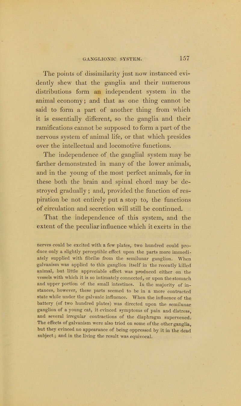 The points of dissimilarity just now instanced evi- dently shew that the ganglia and their numerous distributions form an independent system in the animal economy; and that as one thing cannot be said to form a part of another thing from which it is essentially different, so the ganglia and their ramifications cannot be supposed to form a part of the nervous system of animal life, or that which presides over the intellectual and locomotive functions. The independence of the ganglial system may be farther demonstrated in many of the lower animals, and in the young of the most perfect animals, for in these both the brain and spinal chord may be de- stroyed gradually ; and, provided the function of res- piration be not entirely put a stop to, the functions of circulation and secretion will still be continued. That the independence of this system, and the extent of the peculiar influence which it exerts in the nerves could be excited with a few plates, two hundred could pro- duce only a slightly perceptible effect upon the parts more immedi- ately supplied with fibril® from the semilunar ganglion. When galvanism was applied to this ganglion itself in the recently lulled animal, but little appreciable effect was produced either on the vessels with which it is so intimately connected, or upon the stomach and upper portion of the small intestines. In the majority of in- stances, however, these parts seemed to be in a more contracted state while under the galvanic influence. When the influence of the battery (of two hundred plates) was directed upon the semilunar ganglion of a young cat, it evinced symptoms of pain and distress, and several irregular contractions of the diaphragm supervened. The effects of galvanism were also tried on some of the other ganglia, but they evinced no appearance of being oppressed by it in the dead subject; and in the living the result was equivocal.