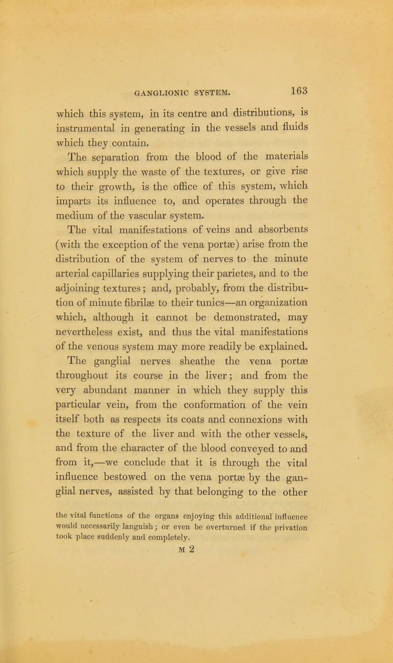 which this system, in its centre and distributions, is instrumental in generating in the vessels and fluids which they contain. The separation from the blood of the materials which supply the waste of the textures, or give rise to their growth, is the office of this system, which imparts its influence to, and operates through the medium of the vascular system. The vital manifestations of veins and absorbents (with the exception of the vena portae) arise from the distribution of the system of nerves to the minute arterial capillaries supplying their parietes, and to the adjoining textures; and, probably, from the distribu- tion of minute fibrilae to their tunics—an organization which, although it cannot be demonstrated, may nevertheless exist, and thus the vital manifestations of the venous system may more readily be explained. The ganglial nerves sheathe the vena portae throughout its course in the liver; and from the very abundant manner in which they supply this particular vein, from the conformation of the vein itself both as respects its coats and connexions with the texture of the liver and with the other vessels, and from the character of the blood conveyed to and from it,—we conclude that it is through the vital influence bestowed on the vena portae by the gan- glial nerves, assisted by that belonging to the other the vital functions of the organs enjoying this additional influence would necessarily languish; or even be overturned if the privation took place suddenly and completely. M 2