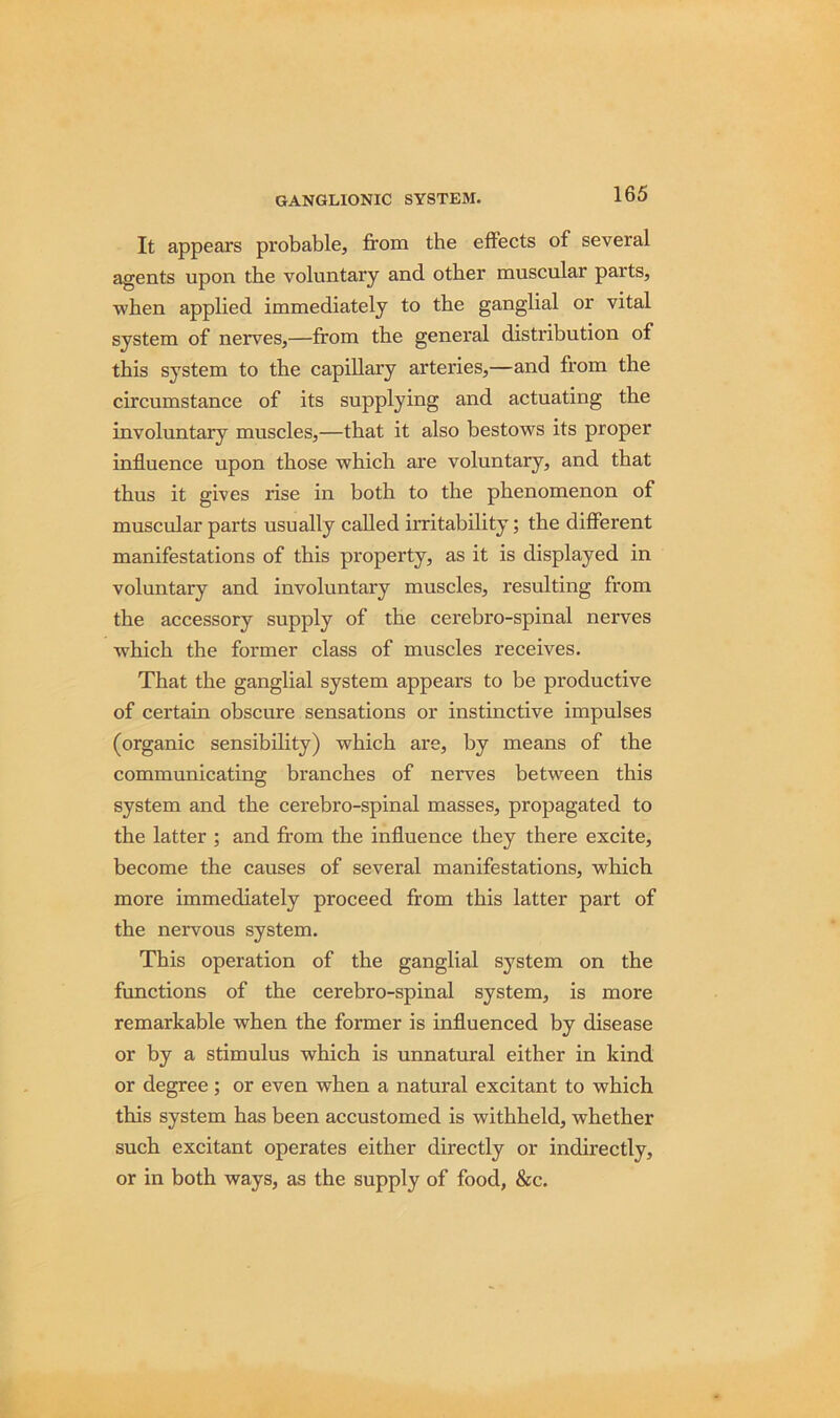 It appears probable, from the effects of several agents upon the voluntary and other muscular parts, when applied immediately to the ganglial or vital system of nerves,—from the general distribution of this system to the capillary arteries,—and from the circumstance of its supplying and actuating the involuntary muscles,—that it also bestows its proper influence upon those which are voluntary, and that thus it gives rise in both to the phenomenon of muscular parts usually called irritability; the different manifestations of this property, as it is displayed in voluntary and involuntary muscles, resulting from the accessory supply of the cerebro-spinal nerves which the former class of muscles receives. That the ganglial system appears to be productive of certain obscure sensations or instinctive impulses (organic sensibility) which are, by means of the communicating branches of nerves between this system and the cerebro-spinal masses, propagated to the latter ; and from the influence they there excite, become the causes of several manifestations, which more immediately proceed from this latter part of the nervous system. This operation of the ganglial system on the functions of the cerebro-spinal system, is more remarkable when the former is influenced by disease or by a stimulus which is unnatural either in kind or degree; or even when a natural excitant to which this system has been accustomed is withheld, whether such excitant operates either directly or indirectly, or in both ways, as the supply of food, &c.