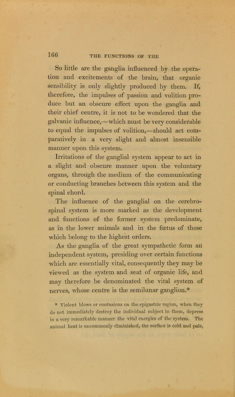 So little are the ganglia influenced by the opera- tion and excitements of the brain, that organic sensibility is only slightly produced by them. If, therefore, the impulses of passion and volition pro- duce but an obscure effect upon the ganglia and their chief centre, it is not to be wondered that the galvanic influence,—which must be very considerable to equal the impulses of volition,—should act com- paratively in a very slight and almost insensible manner upon this system. Irritations of the ganglial system appear to act in a slight and obscure manner upon the voluntary organs, through the medium of the communicating or conducting branches between this system and the spinal chord. The influence of the ganglial on the cerebro- spinal system is more marked as the development and functions of the former system predominate, as in the lower animals and in the foetus of those which belong to the highest orders. As the ganglia of the great sympathetic form an independent system, presiding over certain functions which are essentially vital, consequently they may be viewed as the system and seat of organic life, and may therefore be denominated the vital s}7stem of nerves, whose centre is the semilunar ganglion.* * Violent blows or contusions on the epigastric region, when they do not immediately destroy the individual subject to them, depress in a very remarkable manner the vital energies of the system. The animal heat is uncommonly diminished, the surface is cold and pale,
