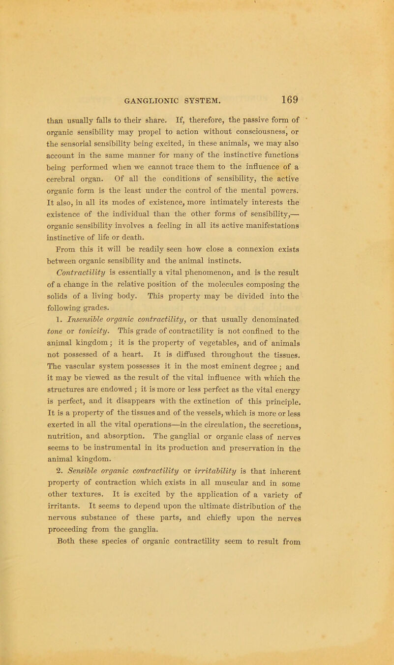 than usually falls to their share. If, therefore, the passive form of organic sensibility may propel to action without consciousness, or the sensorial sensibility being excited, in these animals, we may also account in the same manner for many of the instinctive functions being performed when we cannot trace them to the influence of a cerebral organ. Of all the conditions of sensibility, the active organic form is the least under the control of the mental powers. It also, in all its modes of existence, more intimately interests the existence of the individual than the other forms of sensibility,— organic sensibility involves a feeling in all its active manifestations instinctive of life or death. From this it will he readily seen how close a connexion exists between organic sensibility and the animal instincts. Contractility is essentially a vital phenomenon, and is the result of a change in the relative position of the molecules composing the solids of a living body. This property may he divided into the following grades. 1. Insensible organic contractility, or that usually denominated tone or tonicity. This grade of contractility is not confined to the animal kingdom; it is the property of vegetables, and of animals not possessed of a heart. It is diffused throughout the tissues. The vascular system possesses it in the most eminent degree; and it may be viewed as the result of the vital influence with which the structures are endowed j it is more or less perfect as the vital energy is perfect, and it disappears with the extinction of this principle. It is a property of the tissues and of the vessels, which is more or less exerted in all the vital operations—in the circulation, the secretions, nutrition, and absorption. The ganglial or organic class of nerves seems to he instrumental in its production and preservation in the animal kingdom. 2. Sensible organic contractility or irritability is that inherent property of contraction which exists in all muscular and in some other textures. It is excited by the application of a variety of irritants. It seems to depend upon the ultimate distribution of the nervous substance of these parts, and chiefly upon the nerves proceeding from the ganglia. Both these species of organic contractility seem to result from