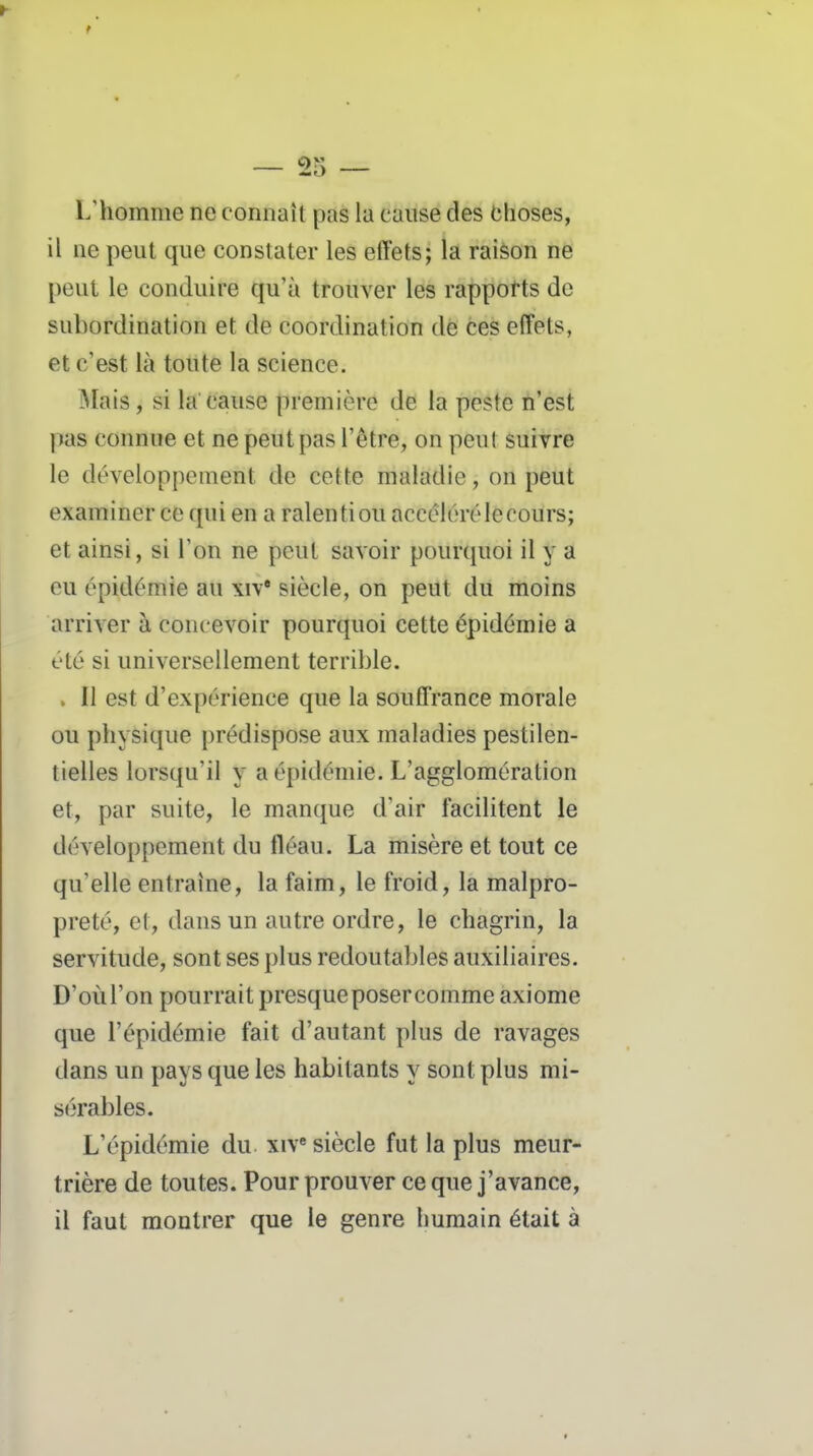 L'homme ne connaît pas la cause des Choses, il ne peut que constater les effets; la raison ne peut le conduire qu'à trouver les rappotts de subordination et de coordination dé ces effets, et c'est là toute la science. Mais, si la cause première de la peste n'est pas connue et ne peut pas l'être, on peut suivre le développement de cette maladie, on peut examiner ce qui en a ralenti ou accéléré le cours; et ainsi, si l'on ne peut savoir pourquoi il y a eu épidémie au xiv* siècle, on peut du moins arriver à concevoir pourquoi cette épidémie a été si universellement terrible. . Il est d'expérience que la souffrance morale ou physique prédispose aux maladies pestilen- tielles lorsqu'il y a épidémie. L'agglomération et, par suite, le manque d'air facilitent le développement du fléau. La misère et tout ce qu'elle entraîne, la faim, le froid, la malpro- preté, et, dans un autre ordre, le chagrin, la servitude, sont ses plus redoutables auxiliaires. D'où l'on pourrait presque poser comme axiome que l'épidémie fait d'autant plus de ravages dans un pays que les habitants y sont plus mi- sérables. L'épidémie du. xiv siècle fut la plus meur- trière de toutes. Pour prouver ce que j'avance, il faut montrer que le genre humain était à